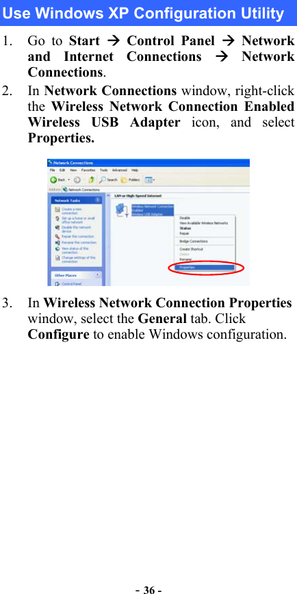  - 36 - Use Windows XP Configuration Utility 1. Go to Start   Control Panel  Network and Internet Connections  Network Connections. 2. In Network Connections window, right-click the  Wireless Network Connection Enabled Wireless USB Adapter icon, and select Properties.  3. In Wireless Network Connection Properties window, select the General tab. Click Configure to enable Windows configuration. 