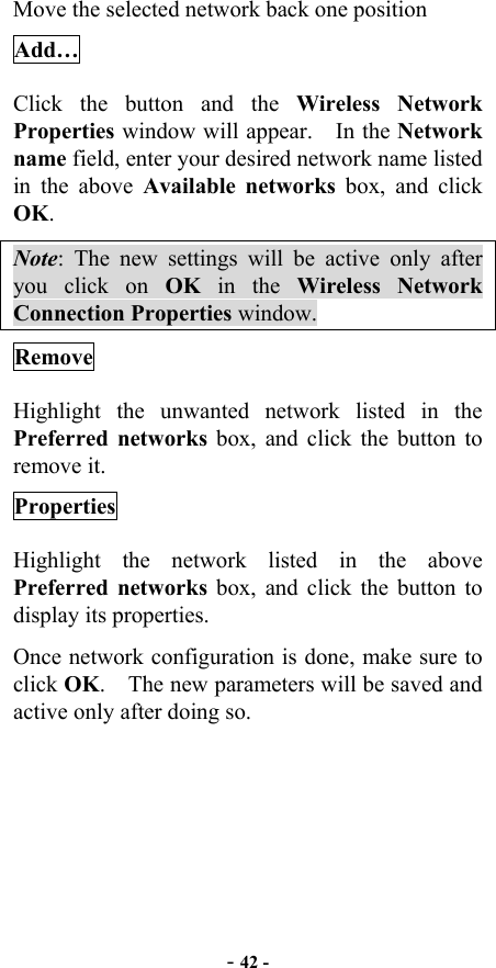  - 42 - Move the selected network back one position Add… Click the button and the Wireless Network Properties window will appear.    In the Network name field, enter your desired network name listed in the above Available networks box, and click OK.   Note: The new settings will be active only after you click on OK in the Wireless Network Connection Properties window. Remove Highlight the unwanted network listed in the Preferred networks box, and click the button to remove it. Properties Highlight the network listed in the above Preferred networks box, and click the button to display its properties. Once network configuration is done, make sure to click OK.    The new parameters will be saved and active only after doing so.  