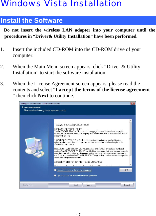  - 7 - Windows Vista Installation Install the Software Do not insert the wireless LAN adapter into your computer until the procedures in “Driver&amp; Utility Installation” have been performed.        1. Insert the included CD-ROM into the CD-ROM drive of your computer.  2. When the Main Menu screen appears, click “Driver &amp; Utility               Installation” to start the software installation. 3. When the License Agreement screen appears, please read the contents and select “I accept the terms of the license agreement “ then click Next to continue.   