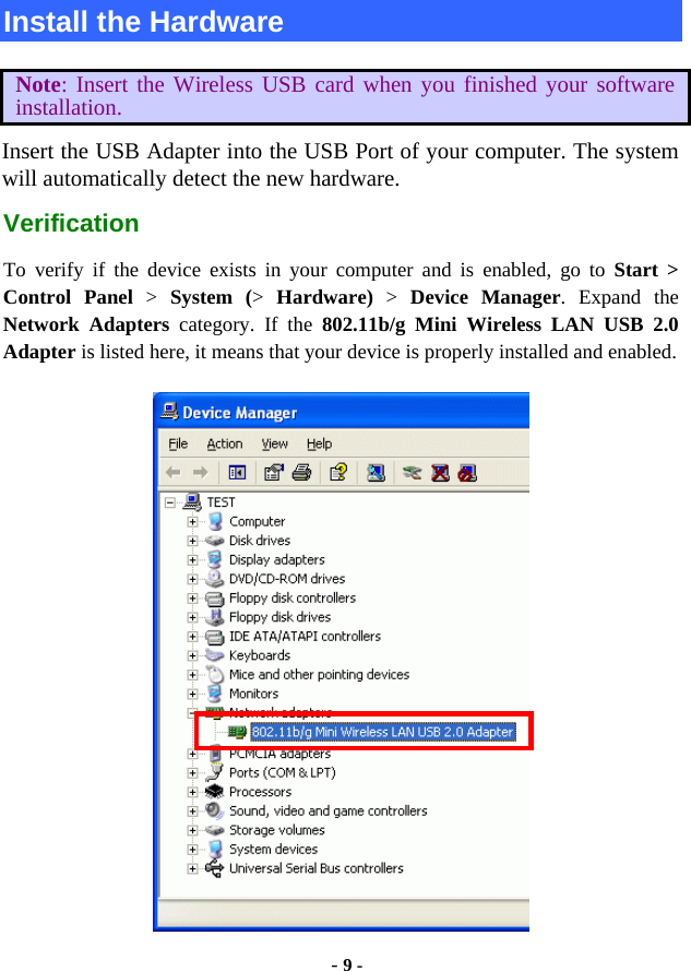  - 9 - Install the Hardware Note: Insert the Wireless USB card when you finished your software installation. Insert the USB Adapter into the USB Port of your computer. The system will automatically detect the new hardware. Verification To verify if the device exists in your computer and is enabled, go to Start &gt;  Control Panel &gt;  System (&gt;  Hardware) &gt; Device Manager. Expand the Network Adapters category. If the 802.11b/g Mini Wireless LAN USB 2.0 Adapter is listed here, it means that your device is properly installed and enabled.  