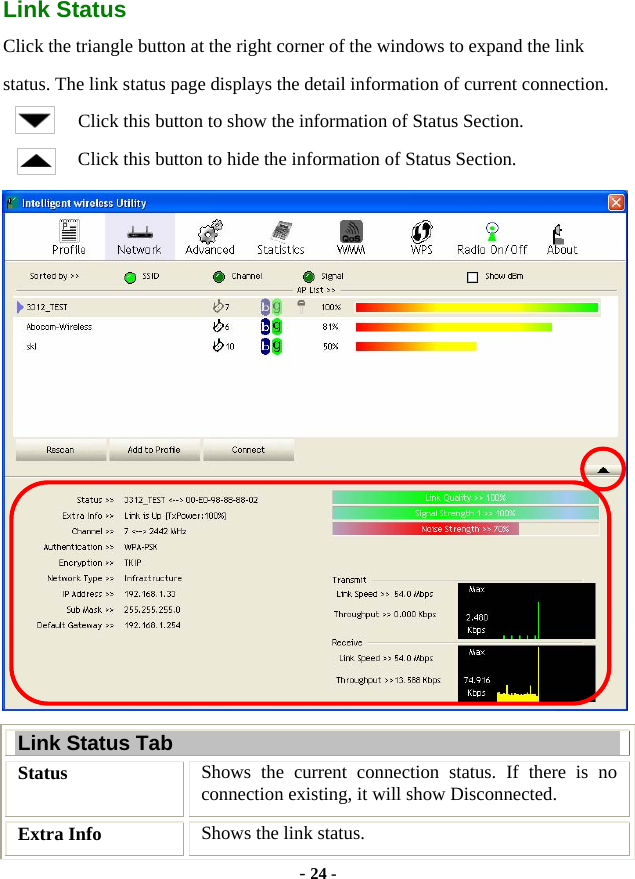  - 24 - Link Status Click the triangle button at the right corner of the windows to expand the link status. The link status page displays the detail information of current connection. Click this button to show the information of Status Section. Click this button to hide the information of Status Section.  Link Status Tab Status  Shows the current connection status. If there is no connection existing, it will show Disconnected. Extra Info  Shows the link status. 