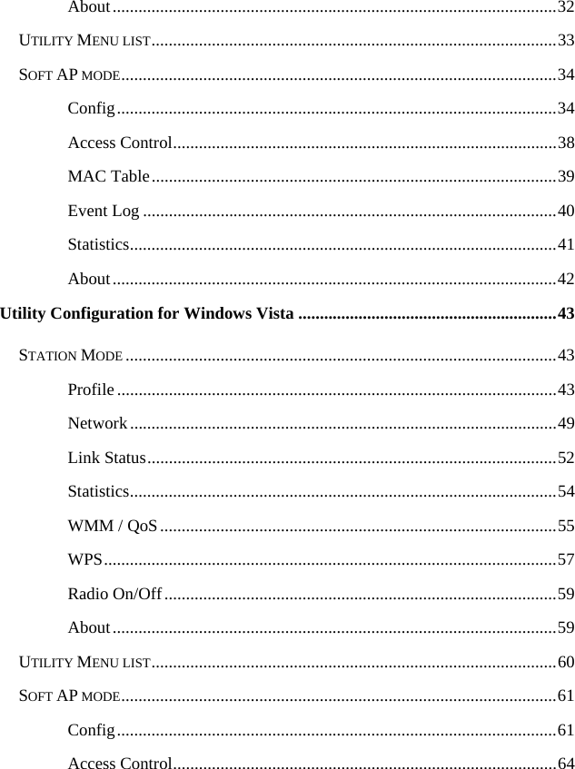   About.......................................................................................................32 UTILITY MENU LIST..............................................................................................33 SOFT AP MODE.....................................................................................................34 Config......................................................................................................34 Access Control.........................................................................................38 MAC Table..............................................................................................39 Event Log ................................................................................................40 Statistics...................................................................................................41 About.......................................................................................................42 Utility Configuration for Windows Vista ............................................................43 STATION MODE ....................................................................................................43 Profile......................................................................................................43 Network...................................................................................................49 Link Status...............................................................................................52 Statistics...................................................................................................54 WMM / QoS............................................................................................55 WPS.........................................................................................................57 Radio On/Off...........................................................................................59 About.......................................................................................................59 UTILITY MENU LIST..............................................................................................60 SOFT AP MODE.....................................................................................................61 Config......................................................................................................61 Access Control.........................................................................................64 