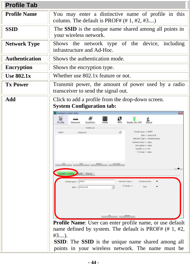  - 44 - Profile Tab Profile Name  You may enter a distinctive name of profile in this column. The default is PROF# (# 1, #2, #3....) SSID  The SSID is the unique name shared among all points in your wireless network. Network Type  Shows the network type of the device, including infrastructure and Ad-Hoc. Authentication  Shows the authentication mode. Encryption  Shows the encryption type. Use 802.1x    Whether use 802.1x feature or not. Tx Power    Transmit power, the amount of power used by a radio transceiver to send the signal out. Add  Click to add a profile from the drop-down screen. System Configuration tab:  Profile Name: User can enter profile name, or use default name defined by system. The default is PROF# (# 1, #2, #3....). SSID: The SSID is the unique name shared among all points in your wireless network. The name must be 