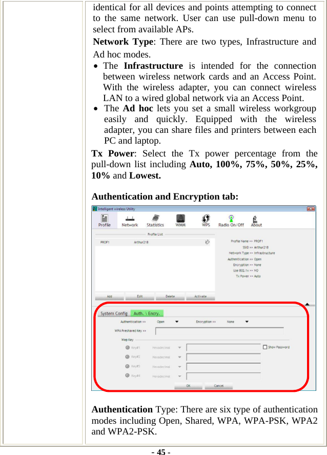  - 45 - identical for all devices and points attempting to connect to the same network. User can use pull-down menu to select from available APs. Network Type: There are two types, Infrastructure and Ad hoc modes.   • The  Infrastructure is intended for the connection between wireless network cards and an Access Point. With the wireless adapter, you can connect wireless LAN to a wired global network via an Access Point. • The Ad hoc lets you set a small wireless workgroup easily and quickly. Equipped with the wireless adapter, you can share files and printers between each PC and laptop. Tx Power: Select the Tx power percentage from the pull-down list including Auto, 100%, 75%, 50%, 25%, 10% and Lowest. Authentication and Encryption tab:  Authentication Type: There are six type of authentication modes including Open, Shared, WPA, WPA-PSK, WPA2 and WPA2-PSK. 