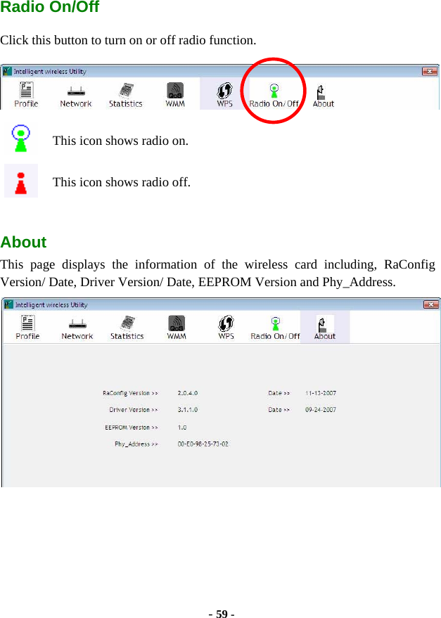  - 59 - Radio On/Off Click this button to turn on or off radio function.  This icon shows radio on. This icon shows radio off.  About This page displays the information of the wireless card including, RaConfig Version/ Date, Driver Version/ Date, EEPROM Version and Phy_Address.    