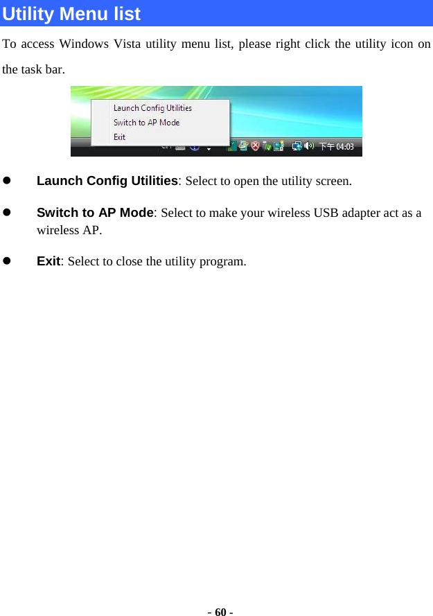  - 60 - Utility Menu list To access Windows Vista utility menu list, please right click the utility icon on the task bar.  z Launch Config Utilities: Select to open the utility screen. z Switch to AP Mode: Select to make your wireless USB adapter act as a wireless AP. z Exit: Select to close the utility program.           