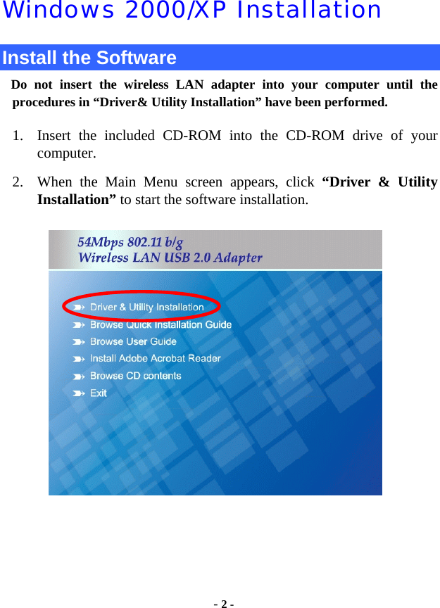  - 2 - Windows 2000/XP Installation Install the Software Do not insert the wireless LAN adapter into your computer until the procedures in “Driver&amp; Utility Installation” have been performed.        1. Insert the included CD-ROM into the CD-ROM drive of your computer. 2. When the Main Menu screen appears, click “Driver &amp; Utility     Installation” to start the software installation.                    