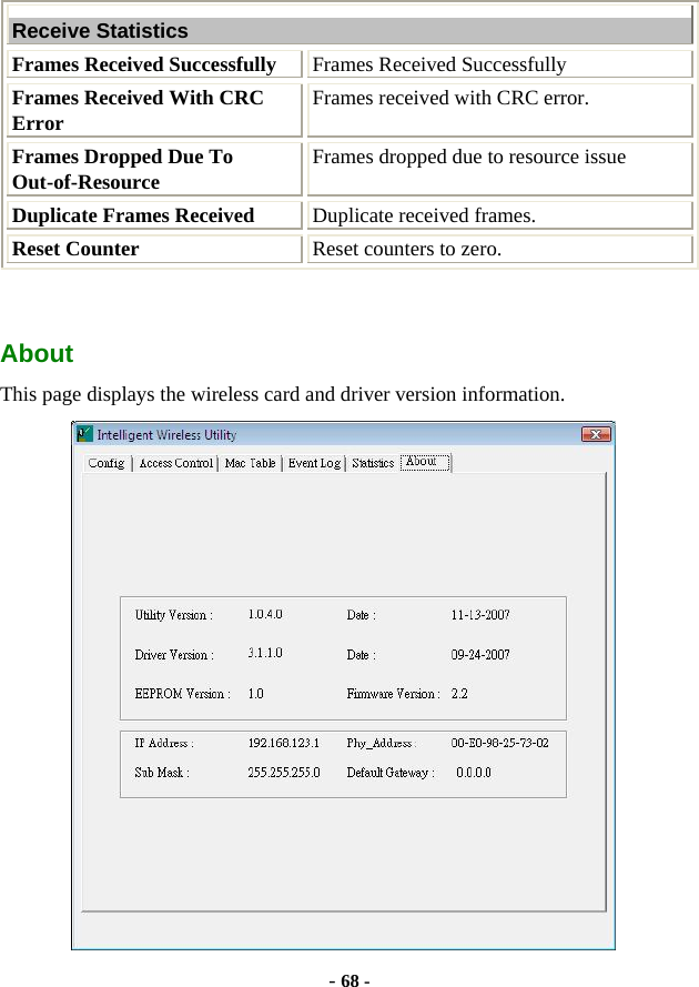  - 68 - Receive Statistics Frames Received Successfully  Frames Received Successfully Frames Received With CRC Error  Frames received with CRC error. Frames Dropped Due To Out-of-Resource  Frames dropped due to resource issue Duplicate Frames Received  Duplicate received frames. Reset Counter  Reset counters to zero. About This page displays the wireless card and driver version information.  