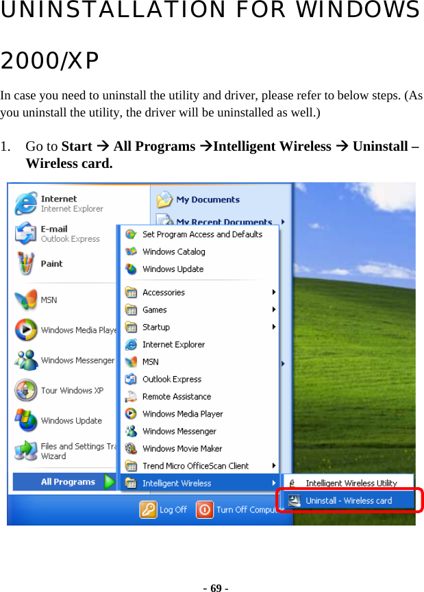  - 69 - UNINSTALLATION FOR WINDOWS 2000/XP In case you need to uninstall the utility and driver, please refer to below steps. (As you uninstall the utility, the driver will be uninstalled as well.)  1. Go to Start Æ All Programs ÆIntelligent Wireless Æ Uninstall – Wireless card.   