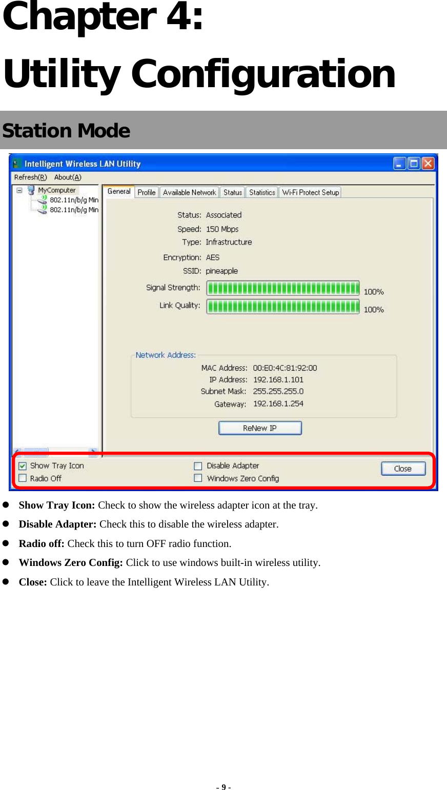  - 9 - Chapter 4: Utility Configuration Station Mode   Show Tray Icon: Check to show the wireless adapter icon at the tray.  Disable Adapter: Check this to disable the wireless adapter.  Radio off: Check this to turn OFF radio function.  Windows Zero Config: Click to use windows built-in wireless utility.  Close: Click to leave the Intelligent Wireless LAN Utility.        