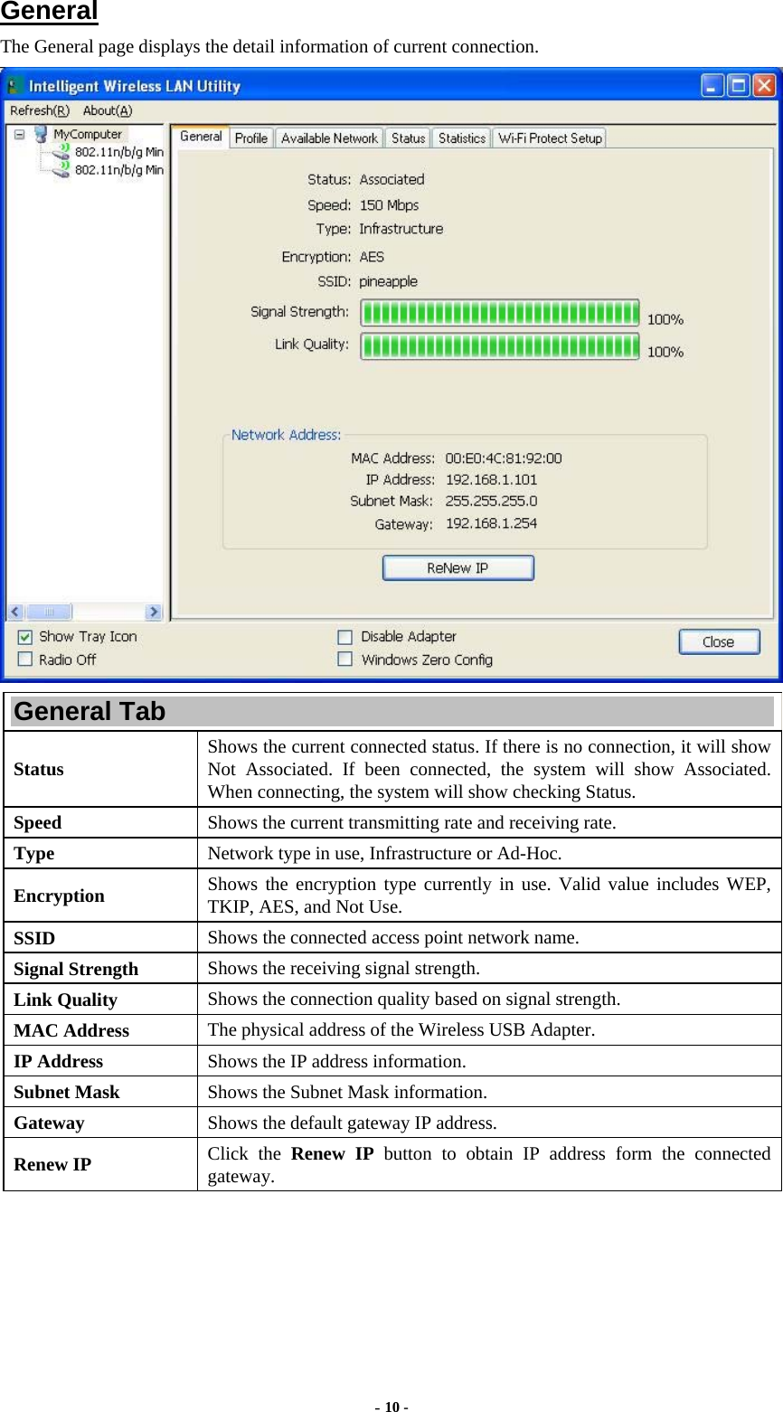  - 10 - General The General page displays the detail information of current connection.  General Tab Status  Shows the current connected status. If there is no connection, it will show Not Associated. If been connected, the system will show Associated. When connecting, the system will show checking Status. Speed  Shows the current transmitting rate and receiving rate. Type  Network type in use, Infrastructure or Ad-Hoc. Encryption  Shows the encryption type currently in use. Valid value includes WEP, TKIP, AES, and Not Use. SSID  Shows the connected access point network name. Signal Strength  Shows the receiving signal strength. Link Quality  Shows the connection quality based on signal strength. MAC Address  The physical address of the Wireless USB Adapter. IP Address  Shows the IP address information. Subnet Mask  Shows the Subnet Mask information. Gateway  Shows the default gateway IP address. Renew IP  Click the Renew IP button to obtain IP address form the connected gateway. 