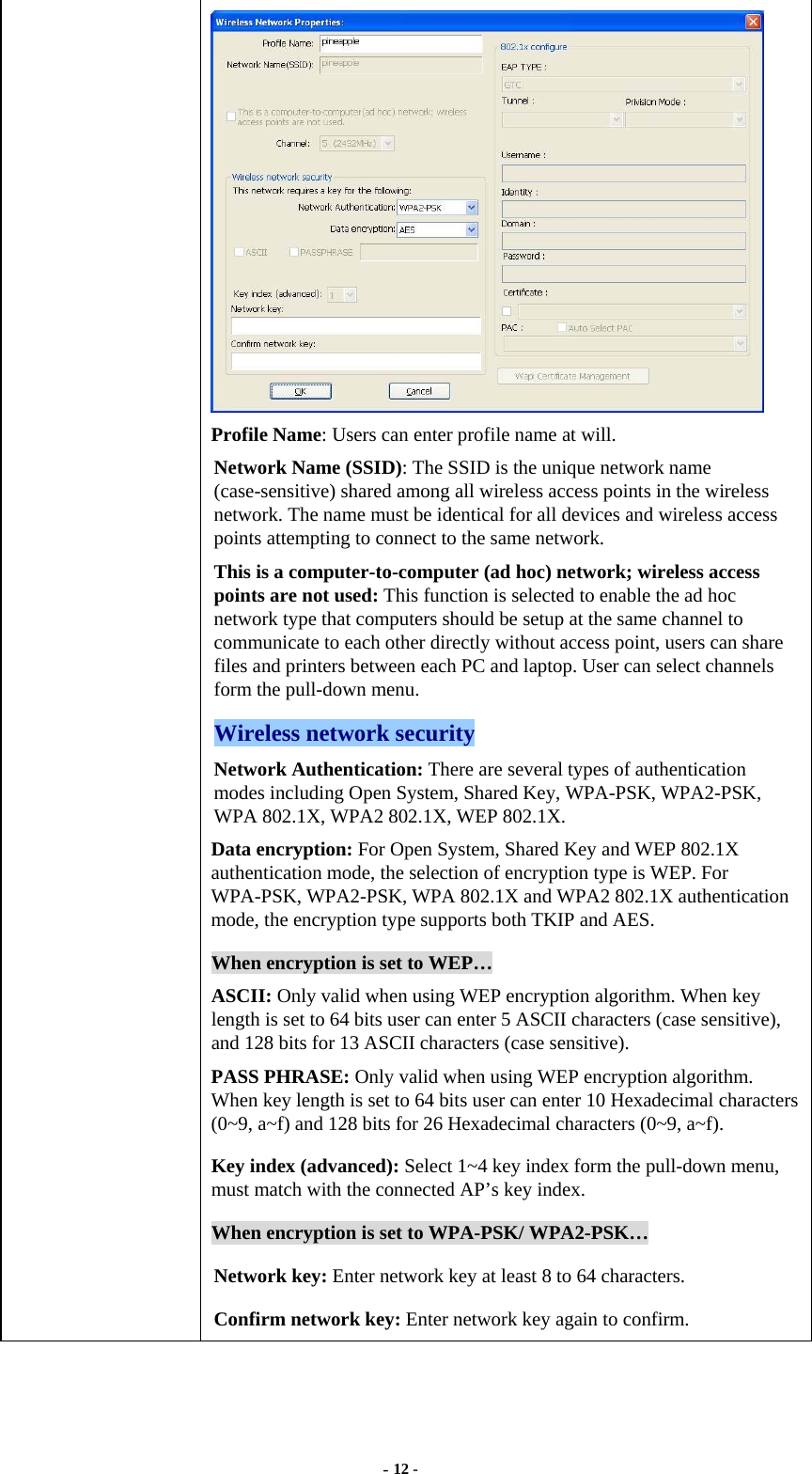  - 12 -  Profile Name: Users can enter profile name at will.   Network Name (SSID): The SSID is the unique network name (case-sensitive) shared among all wireless access points in the wireless network. The name must be identical for all devices and wireless access points attempting to connect to the same network. This is a computer-to-computer (ad hoc) network; wireless access points are not used: This function is selected to enable the ad hoc network type that computers should be setup at the same channel to communicate to each other directly without access point, users can share files and printers between each PC and laptop. User can select channels form the pull-down menu. Wireless network security Network Authentication: There are several types of authentication modes including Open System, Shared Key, WPA-PSK, WPA2-PSK, WPA 802.1X, WPA2 802.1X, WEP 802.1X. Data encryption: For Open System, Shared Key and WEP 802.1X authentication mode, the selection of encryption type is WEP. For WPA-PSK, WPA2-PSK, WPA 802.1X and WPA2 802.1X authentication mode, the encryption type supports both TKIP and AES.   When encryption is set to WEP… ASCII: Only valid when using WEP encryption algorithm. When key length is set to 64 bits user can enter 5 ASCII characters (case sensitive), and 128 bits for 13 ASCII characters (case sensitive). PASS PHRASE: Only valid when using WEP encryption algorithm. When key length is set to 64 bits user can enter 10 Hexadecimal characters (0~9, a~f) and 128 bits for 26 Hexadecimal characters (0~9, a~f). Key index (advanced): Select 1~4 key index form the pull-down menu, must match with the connected AP’s key index. When encryption is set to WPA-PSK/ WPA2-PSK… Network key: Enter network key at least 8 to 64 characters. Confirm network key: Enter network key again to confirm. 