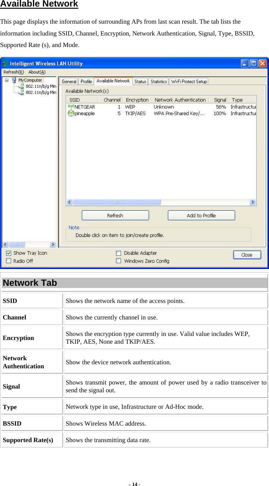  - 14 - Available Network This page displays the information of surrounding APs from last scan result. The tab lists the information including SSID, Channel, Encryption, Network Authentication, Signal, Type, BSSID, Supported Rate (s), and Mode.  Network Tab SSID  Shows the network name of the access points. Channel  Shows the currently channel in use. Encryption  Shows the encryption type currently in use. Valid value includes WEP, TKIP, AES, None and TKIP/AES. Network Authentication  Show the device network authentication. Signal  Shows transmit power, the amount of power used by a radio transceiver to send the signal out. Type Network type in use, Infrastructure or Ad-Hoc mode. BSSID  Shows Wireless MAC address. Supported Rate(s)  Shows the transmitting data rate. 