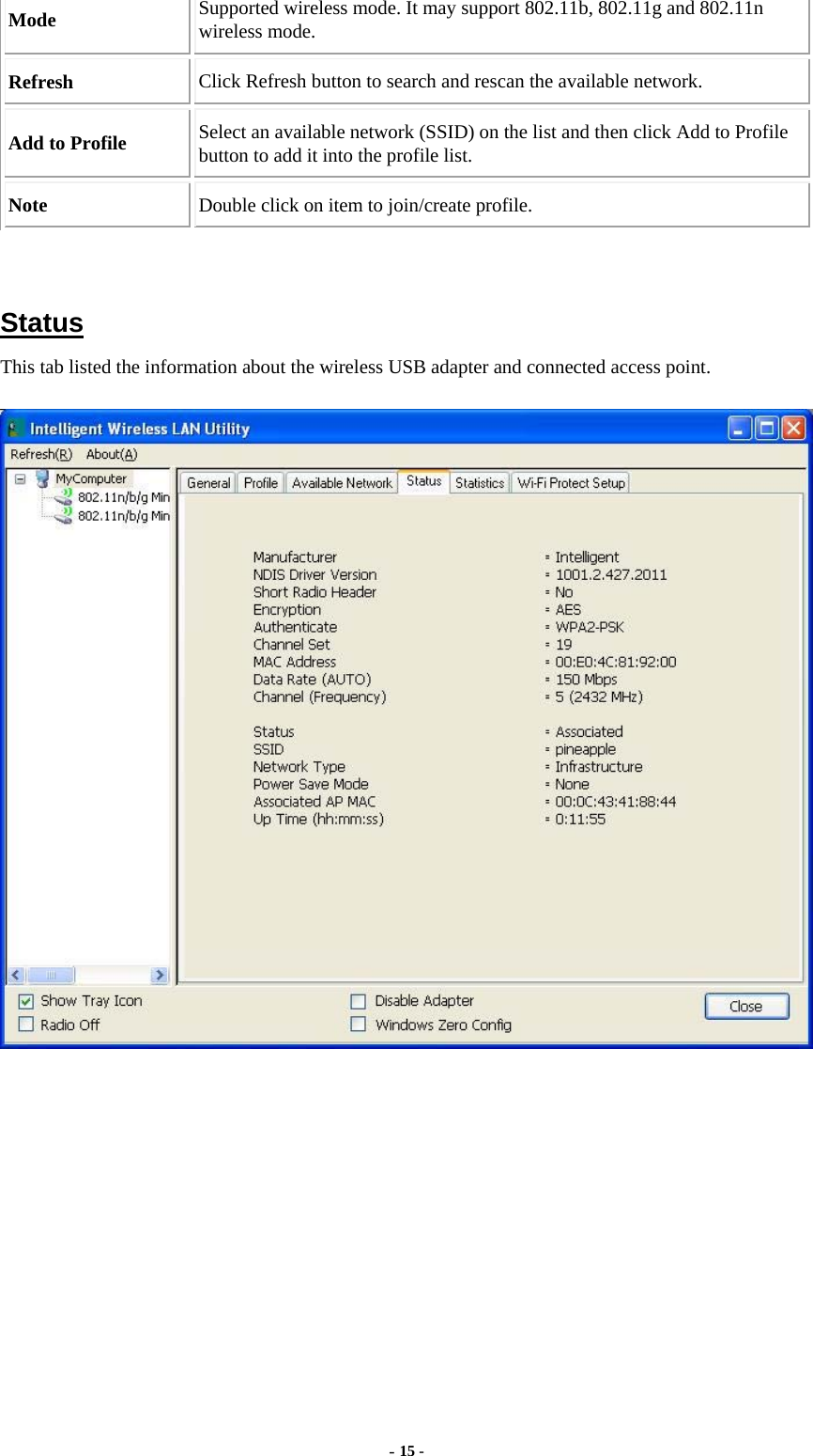  - 15 - Mode  Supported wireless mode. It may support 802.11b, 802.11g and 802.11n wireless mode. Refresh  Click Refresh button to search and rescan the available network. Add to Profile  Select an available network (SSID) on the list and then click Add to Profile button to add it into the profile list. Note  Double click on item to join/create profile.   Status This tab listed the information about the wireless USB adapter and connected access point.  