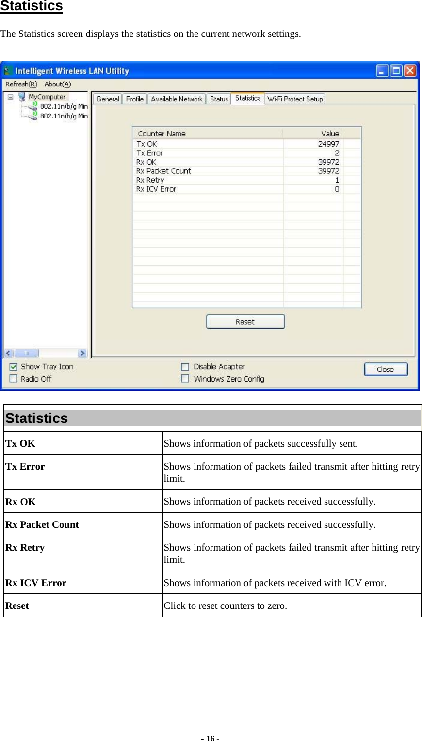  - 16 -  Statistics The Statistics screen displays the statistics on the current network settings.  Statistics Tx OK  Shows information of packets successfully sent. Tx Error  Shows information of packets failed transmit after hitting retry limit. Rx OK  Shows information of packets received successfully. Rx Packet Count  Shows information of packets received successfully. Rx Retry  Shows information of packets failed transmit after hitting retry limit. Rx ICV Error  Shows information of packets received with ICV error. Reset  Click to reset counters to zero.   