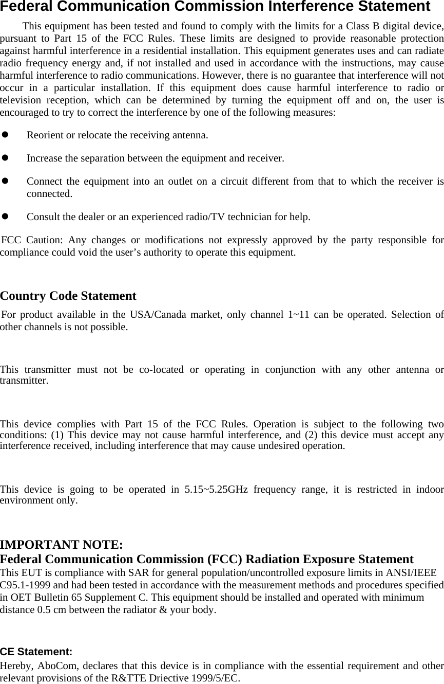   Federal Communication Commission Interference Statement         This equipment has been tested and found to comply with the limits for a Class B digital device, pursuant to Part 15 of the FCC Rules. These limits are designed to provide reasonable protection against harmful interference in a residential installation. This equipment generates uses and can radiate radio frequency energy and, if not installed and used in accordance with the instructions, may cause harmful interference to radio communications. However, there is no guarantee that interference will not occur in a particular installation. If this equipment does cause harmful interference to radio or television reception, which can be determined by turning the equipment off and on, the user is encouraged to try to correct the interference by one of the following measures:  Reorient or relocate the receiving antenna.  Increase the separation between the equipment and receiver.  Connect the equipment into an outlet on a circuit different from that to which the receiver is connected.  Consult the dealer or an experienced radio/TV technician for help. FCC Caution: Any changes or modifications not expressly approved by the party responsible for compliance could void the user’s authority to operate this equipment.   Country Code Statement For product available in the USA/Canada market, only channel 1~11 can be operated. Selection of other channels is not possible.   This transmitter must not be co-located or operating in conjunction with any other antenna or transmitter.   This device complies with Part 15 of the FCC Rules. Operation is subject to the following two conditions: (1) This device may not cause harmful interference, and (2) this device must accept any interference received, including interference that may cause undesired operation.   This device is going to be operated in 5.15~5.25GHz frequency range, it is restricted in indoor environment only.   IMPORTANT NOTE: Federal Communication Commission (FCC) Radiation Exposure Statement This EUT is compliance with SAR for general population/uncontrolled exposure limits in ANSI/IEEE C95.1-1999 and had been tested in accordance with the measurement methods and procedures specified in OET Bulletin 65 Supplement C. This equipment should be installed and operated with minimum distance 0.5 cm between the radiator &amp; your body.   CE Statement: Hereby, AboCom, declares that this device is in compliance with the essential requirement and other relevant provisions of the R&amp;TTE Driective 1999/5/EC.    