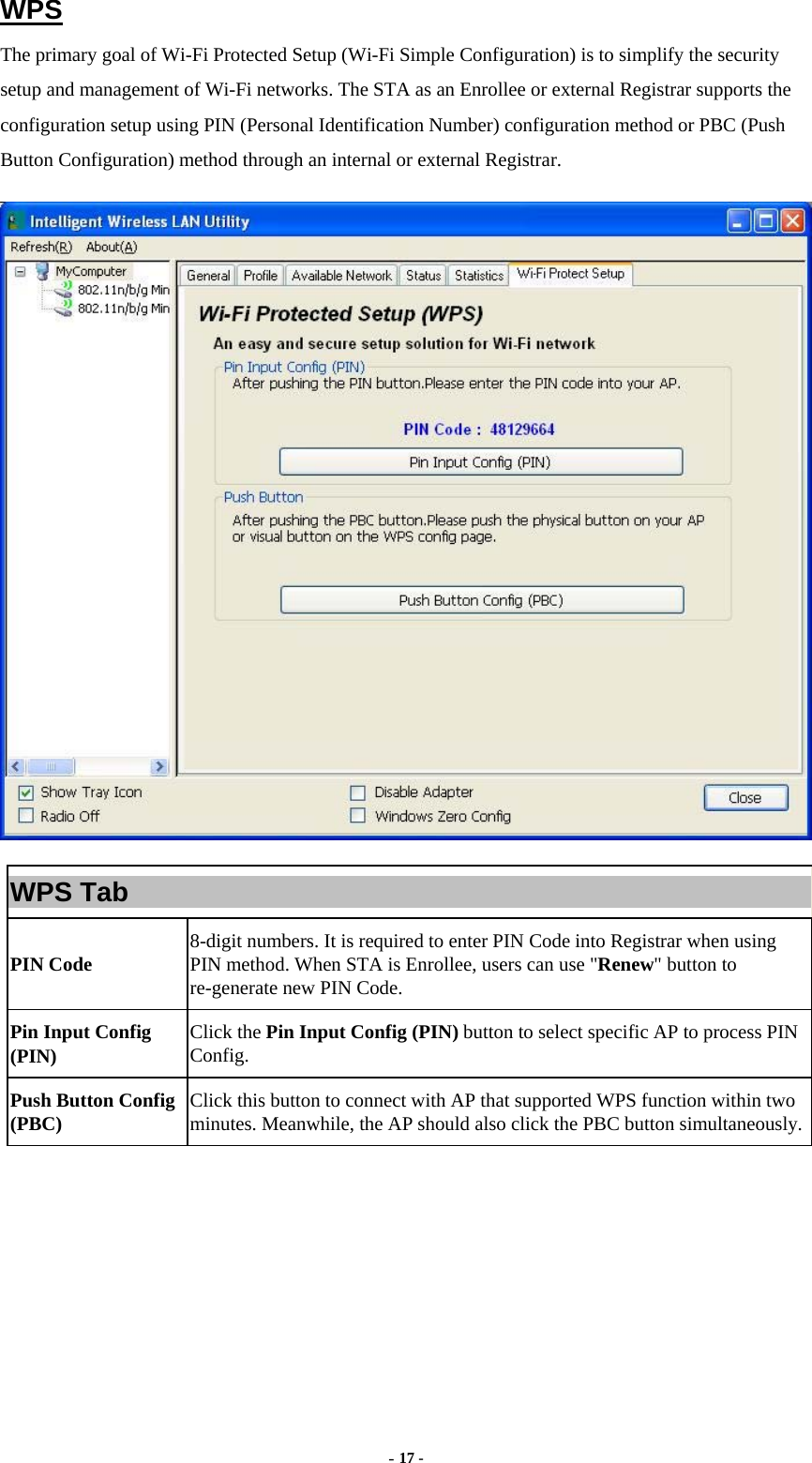  - 17 - WPS The primary goal of Wi-Fi Protected Setup (Wi-Fi Simple Configuration) is to simplify the security setup and management of Wi-Fi networks. The STA as an Enrollee or external Registrar supports the configuration setup using PIN (Personal Identification Number) configuration method or PBC (Push Button Configuration) method through an internal or external Registrar.  WPS Tab PIN Code  8-digit numbers. It is required to enter PIN Code into Registrar when using PIN method. When STA is Enrollee, users can use &quot;Renew&quot; button to re-generate new PIN Code. Pin Input Config (PIN)  Click the Pin Input Config (PIN) button to select specific AP to process PIN Config. Push Button Config (PBC)  Click this button to connect with AP that supported WPS function within two minutes. Meanwhile, the AP should also click the PBC button simultaneously. 