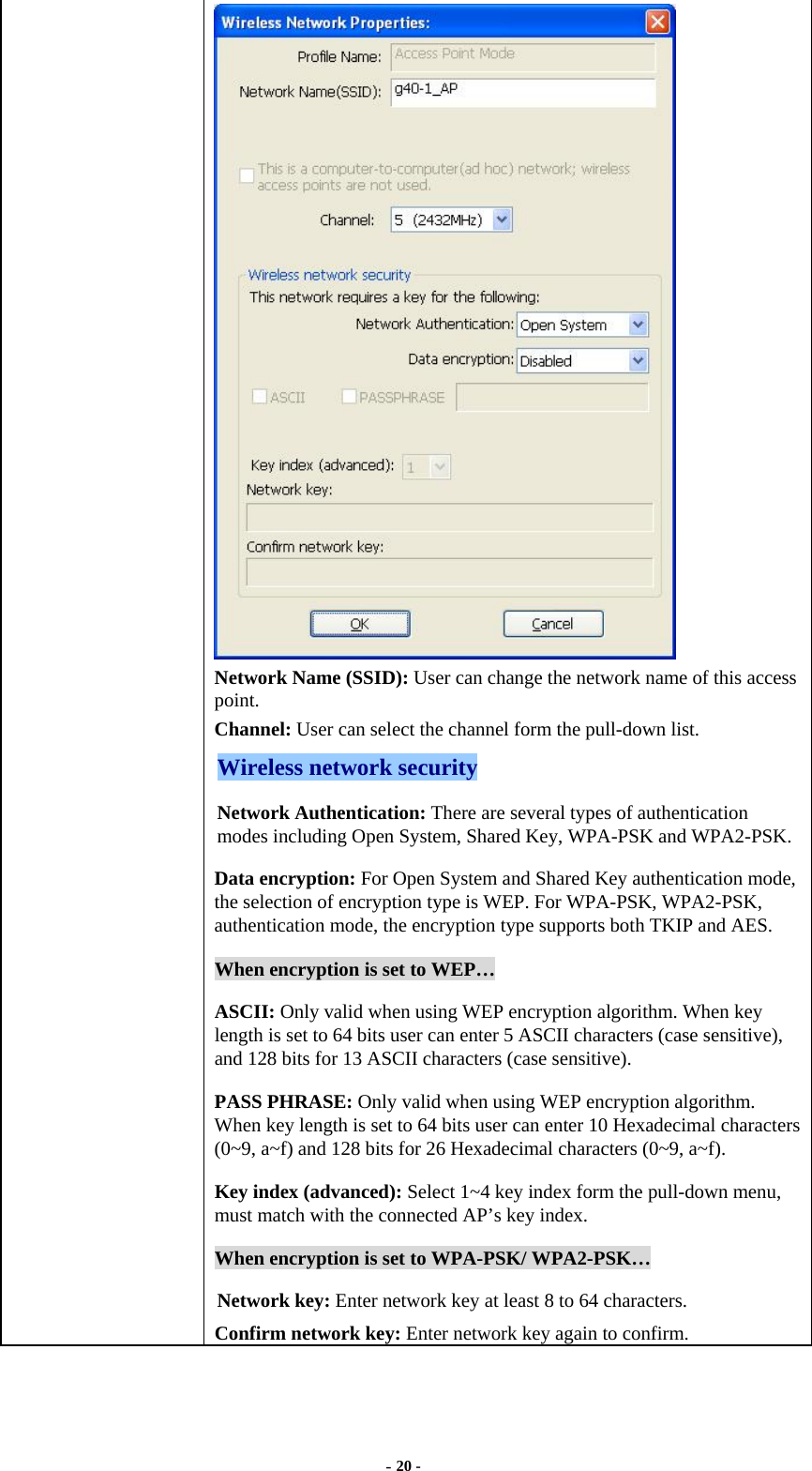  - 20 -  Network Name (SSID): User can change the network name of this access point. Channel: User can select the channel form the pull-down list. Wireless network security Network Authentication: There are several types of authentication modes including Open System, Shared Key, WPA-PSK and WPA2-PSK. Data encryption: For Open System and Shared Key authentication mode, the selection of encryption type is WEP. For WPA-PSK, WPA2-PSK, authentication mode, the encryption type supports both TKIP and AES. When encryption is set to WEP… ASCII: Only valid when using WEP encryption algorithm. When key length is set to 64 bits user can enter 5 ASCII characters (case sensitive), and 128 bits for 13 ASCII characters (case sensitive). PASS PHRASE: Only valid when using WEP encryption algorithm. When key length is set to 64 bits user can enter 10 Hexadecimal characters (0~9, a~f) and 128 bits for 26 Hexadecimal characters (0~9, a~f). Key index (advanced): Select 1~4 key index form the pull-down menu, must match with the connected AP’s key index. When encryption is set to WPA-PSK/ WPA2-PSK… Network key: Enter network key at least 8 to 64 characters. Confirm network key: Enter network key again to confirm. 