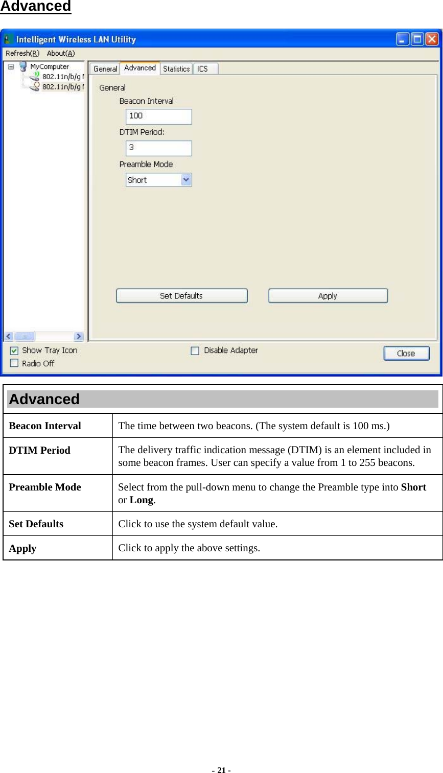  - 21 -  Advanced  Advanced Beacon Interval  The time between two beacons. (The system default is 100 ms.) DTIM Period  The delivery traffic indication message (DTIM) is an element included in some beacon frames. User can specify a value from 1 to 255 beacons. Preamble Mode  Select from the pull-down menu to change the Preamble type into Short or Long. Set Defaults  Click to use the system default value. Apply  Click to apply the above settings.  