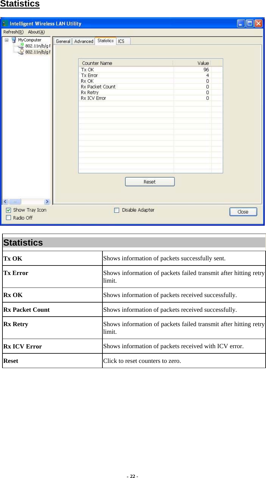  - 22 - Statistics  Statistics Tx OK  Shows information of packets successfully sent. Tx Error  Shows information of packets failed transmit after hitting retry limit. Rx OK  Shows information of packets received successfully. Rx Packet Count  Shows information of packets received successfully. Rx Retry  Shows information of packets failed transmit after hitting retry limit. Rx ICV Error  Shows information of packets received with ICV error. Reset  Click to reset counters to zero.  