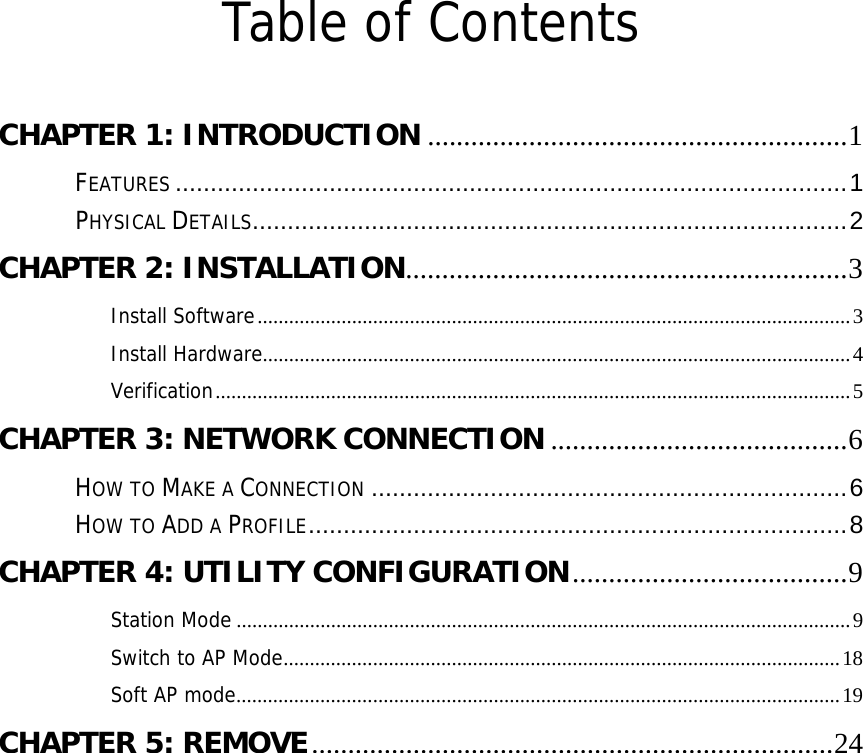  Table of Contents  CHAPTER 1: INTRODUCTION .......................................................... 1FEATURES ................................................................................................ 1PHYSICAL DETAILS ..................................................................................... 2CHAPTER 2: INSTALLATION............................................................. 3 Install Software ................................................................................................................. 3Install Hardware ................................................................................................................ 4Verification ......................................................................................................................... 5CHAPTER 3: NETWORK CONNECTION ......................................... 6HOW TO MAKE A CONNECTION .................................................................... 6HOW TO ADD A PROFILE .............................................................................  8CHAPTER 4: UTILITY CONFIGURATION ...................................... 9Station Mode ..................................................................................................................... 9Switch to AP Mode ..........................................................................................................  18Soft AP mode ...................................................................................................................  19CHAPTER 5: REMOVE ........................................................................ 24