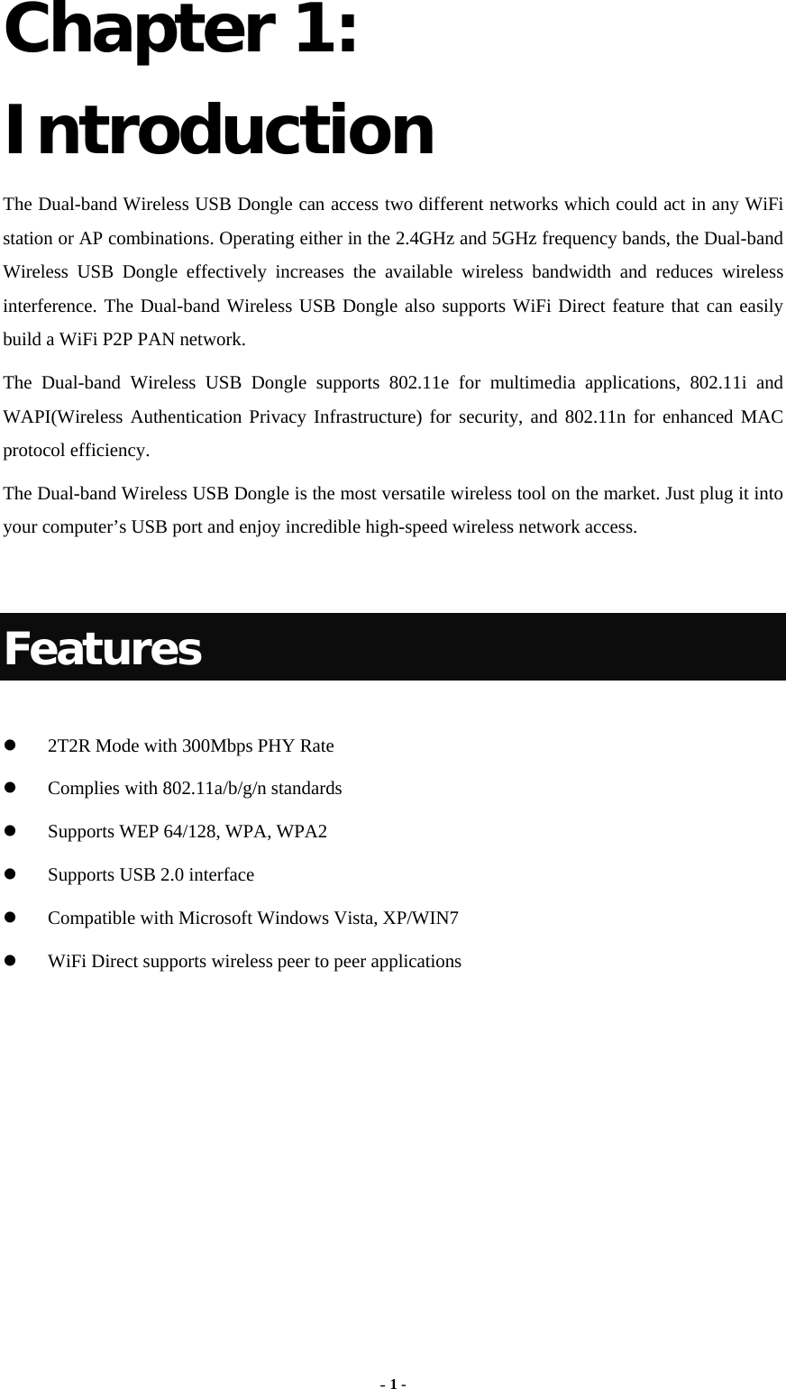  - 1 - Chapter 1: Introduction The Dual-band Wireless USB Dongle can access two different networks which could act in any WiFi station or AP combinations. Operating either in the 2.4GHz and 5GHz frequency bands, the Dual-band Wireless USB Dongle effectively increases the available wireless bandwidth and reduces wireless interference. The Dual-band Wireless USB Dongle also supports WiFi Direct feature that can easily build a WiFi P2P PAN network. The Dual-band Wireless USB Dongle supports 802.11e for multimedia applications, 802.11i and WAPI(Wireless Authentication Privacy Infrastructure) for security, and 802.11n for enhanced MAC protocol efficiency. The Dual-band Wireless USB Dongle is the most versatile wireless tool on the market. Just plug it into your computer’s USB port and enjoy incredible high-speed wireless network access.  Features   2T2R Mode with 300Mbps PHY Rate  Complies with 802.11a/b/g/n standards  Supports WEP 64/128, WPA, WPA2  Supports USB 2.0 interface  Compatible with Microsoft Windows Vista, XP/WIN7  WiFi Direct supports wireless peer to peer applications   