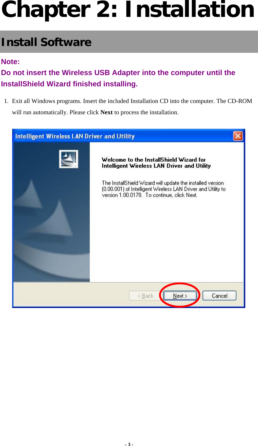  - 3 -  Chapter 2: Installation Install Software Note:  Do not insert the Wireless USB Adapter into the computer until the InstallShield Wizard finished installing. 1. Exit all Windows programs. Insert the included Installation CD into the computer. The CD-ROM will run automatically. Please click Next to process the installation.          
