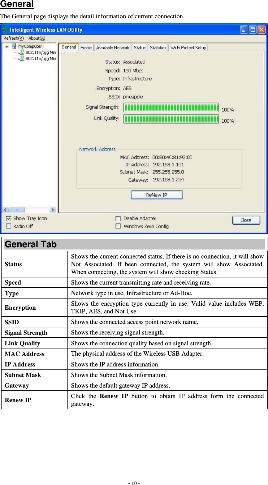  - 10 - General The General page displays the detail information of current connection.  General Tab Status Shows the current connected status. If there is no connection, it will show Not Associated. If been connected, the system will show Associated. When connecting, the system will show checking Status. Speed  Shows the current transmitting rate and receiving rate. Type  Network type in use, Infrastructure or Ad-Hoc. Encryption  Shows the encryption type currently in use. Valid value includes WEP, TKIP, AES, and Not Use. SSID  Shows the connected access point network name. Signal Strength  Shows the receiving signal strength. Link Quality  Shows the connection quality based on signal strength. MAC Address  The physical address of the Wireless USB Adapter. IP Address  Shows the IP address information. Subnet Mask  Shows the Subnet Mask information. Gateway  Shows the default gateway IP address. Renew IP  Click the Renew IP button to obtain IP address form the connected gateway. 