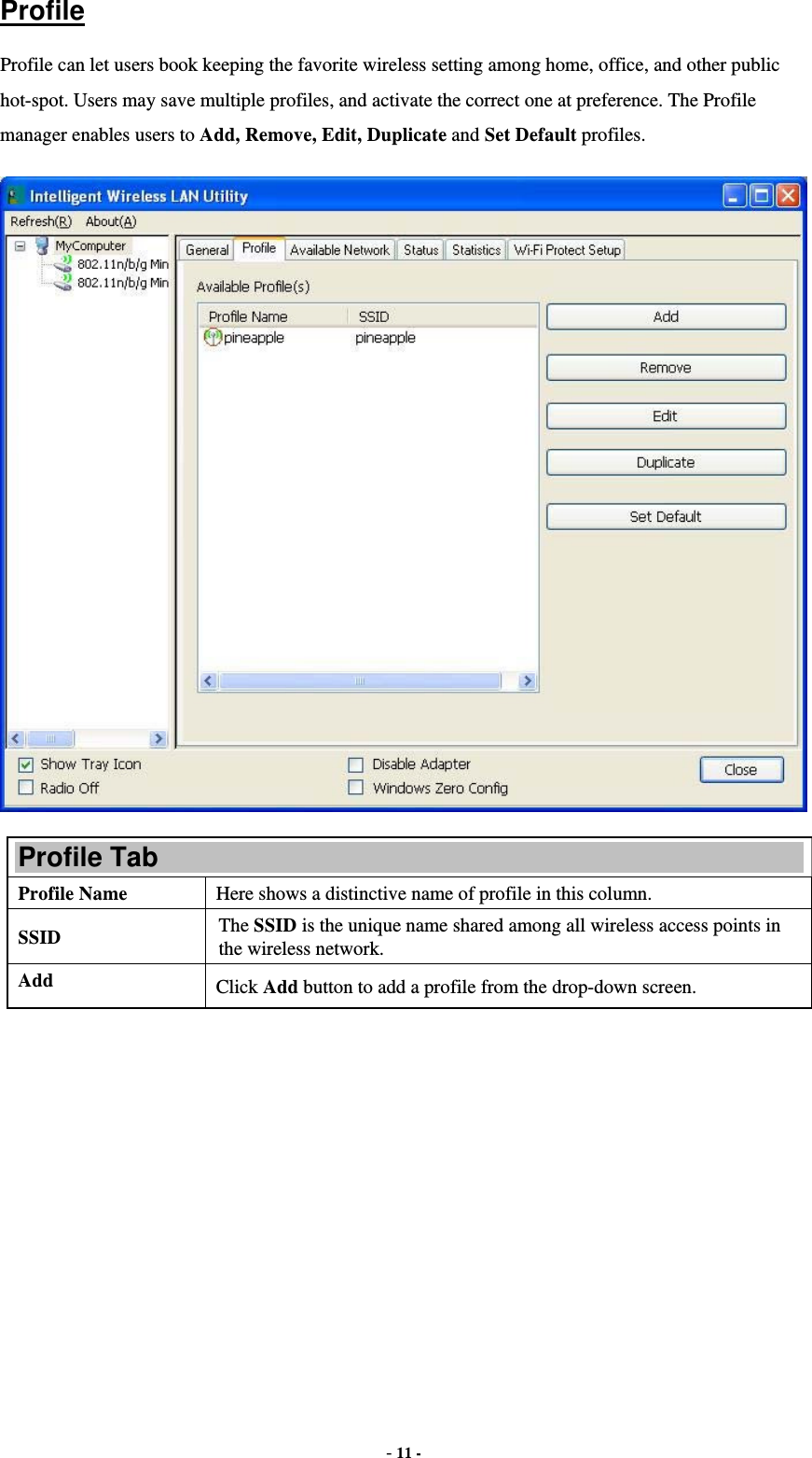  - 11 - Profile Profile can let users book keeping the favorite wireless setting among home, office, and other public hot-spot. Users may save multiple profiles, and activate the correct one at preference. The Profile manager enables users to Add, Remove, Edit, Duplicate and Set Default profiles.  Profile Tab Profile Name  Here shows a distinctive name of profile in this column. SSID  The SSID is the unique name shared among all wireless access points in the wireless network. Add  Click Add button to add a profile from the drop-down screen. 