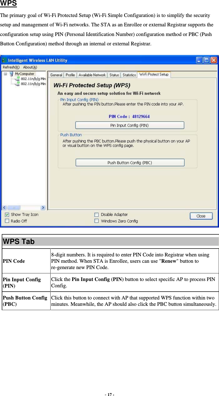  - 17 - WPS The primary goal of Wi-Fi Protected Setup (Wi-Fi Simple Configuration) is to simplify the security setup and management of Wi-Fi networks. The STA as an Enrollee or external Registrar supports the configuration setup using PIN (Personal Identification Number) configuration method or PBC (Push Button Configuration) method through an internal or external Registrar.  WPS Tab PIN Code 8-digit numbers. It is required to enter PIN Code into Registrar when using PIN method. When STA is Enrollee, users can use &quot;Renew&quot; button to re-generate new PIN Code. Pin Input Config (PIN) Click the Pin Input Config (PIN) button to select specific AP to process PIN Config. Push Button Config (PBC) Click this button to connect with AP that supported WPS function within two minutes. Meanwhile, the AP should also click the PBC button simultaneously. 