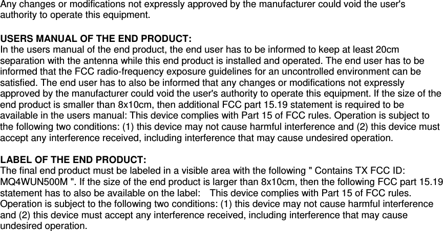 Any changes or modifications not expressly approved by the manufacturer could void the user&apos;s authority to operate this equipment.  USERS MANUAL OF THE END PRODUCT: In the users manual of the end product, the end user has to be informed to keep at least 20cm separation with the antenna while this end product is installed and operated. The end user has to be informed that the FCC radio-frequency exposure guidelines for an uncontrolled environment can be satisfied. The end user has to also be informed that any changes or modifications not expressly approved by the manufacturer could void the user&apos;s authority to operate this equipment. If the size of the end product is smaller than 8x10cm, then additional FCC part 15.19 statement is required to be available in the users manual: This device complies with Part 15 of FCC rules. Operation is subject to the following two conditions: (1) this device may not cause harmful interference and (2) this device must accept any interference received, including interference that may cause undesired operation.  LABEL OF THE END PRODUCT: The final end product must be labeled in a visible area with the following &quot; Contains TX FCC ID: MQ4WUN500M &quot;. If the size of the end product is larger than 8x10cm, then the following FCC part 15.19 statement has to also be available on the label:    This device complies with Part 15 of FCC rules. Operation is subject to the following two conditions: (1) this device may not cause harmful interference and (2) this device must accept any interference received, including interference that may cause undesired operation.  