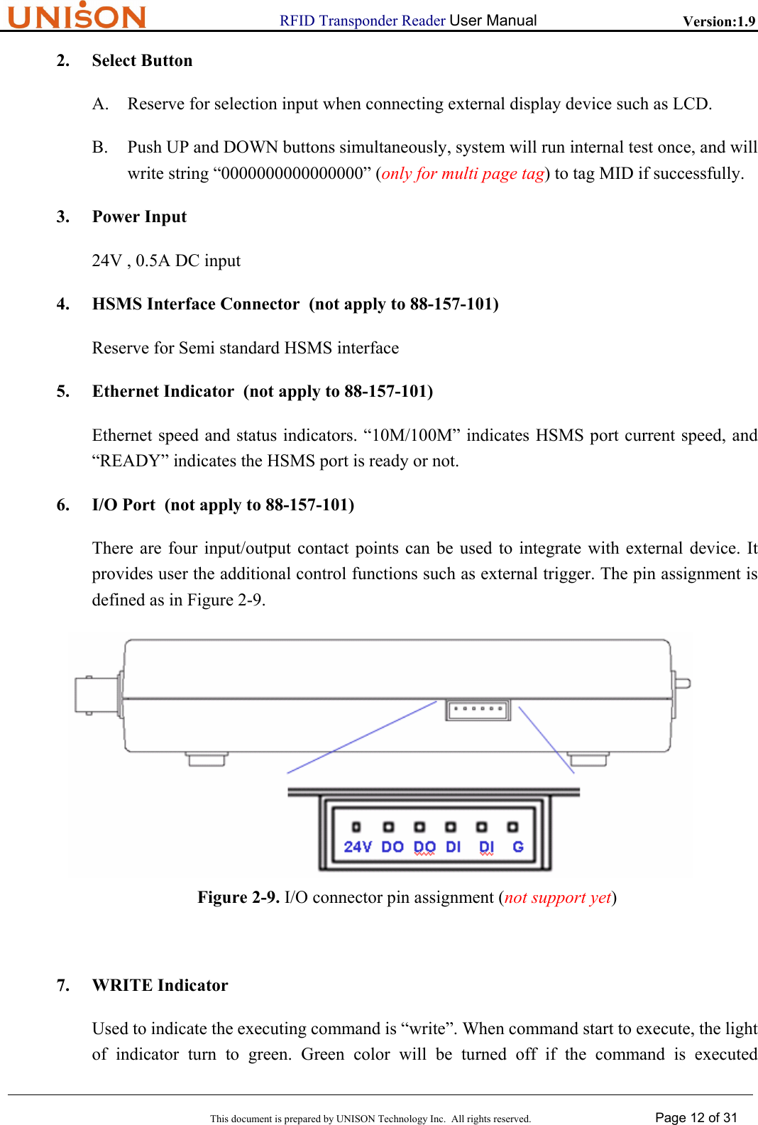                      RFID Transponder Reader User Manual   Version:1.9  This document is prepared by UNISON Technology Inc.  All rights reserved. Page 12 of 31  2. Select Button A. Reserve for selection input when connecting external display device such as LCD. B. Push UP and DOWN buttons simultaneously, system will run internal test once, and will write string &ldquo;0000000000000000&rdquo; (only for multi page tag) to tag MID if successfully. 3. Power Input 24V , 0.5A DC input 4. HSMS Interface Connector  (not apply to 88-157-101) Reserve for Semi standard HSMS interface 5. Ethernet Indicator  (not apply to 88-157-101) Ethernet speed and status indicators. &ldquo;10M/100M&rdquo; indicates HSMS port current speed, and &ldquo;READY&rdquo; indicates the HSMS port is ready or not. 6. I/O Port  (not apply to 88-157-101) There are four input/output contact points can be used to integrate with external device. It provides user the additional control functions such as external trigger. The pin assignment is defined as in Figure 2-9.  Figure 2-9. I/O connector pin assignment (not support yet)  7. WRITE Indicator Used to indicate the executing command is &ldquo;write&rdquo;. When command start to execute, the light of indicator turn to green. Green color will be turned off if the command is executed 