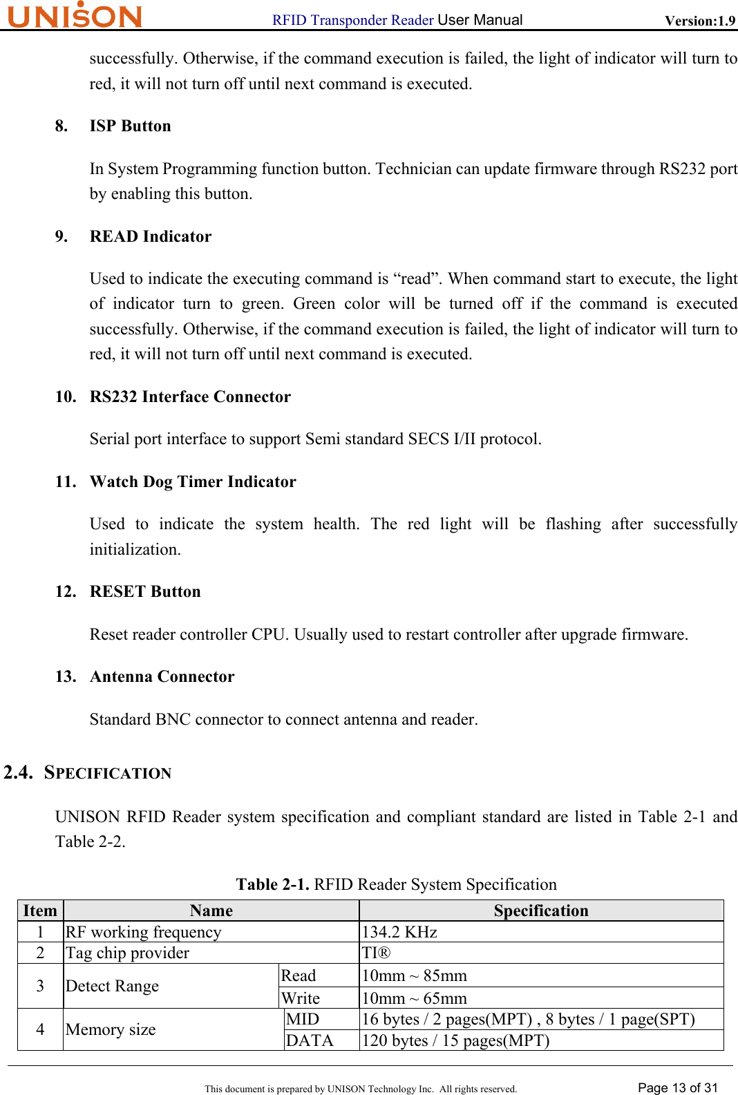                      RFID Transponder Reader User Manual   Version:1.9  This document is prepared by UNISON Technology Inc.  All rights reserved. Page 13 of 31  successfully. Otherwise, if the command execution is failed, the light of indicator will turn to red, it will not turn off until next command is executed. 8. ISP Button In System Programming function button. Technician can update firmware through RS232 port by enabling this button. 9. READ Indicator Used to indicate the executing command is &ldquo;read&rdquo;. When command start to execute, the light of indicator turn to green. Green color will be turned off if the command is executed successfully. Otherwise, if the command execution is failed, the light of indicator will turn to red, it will not turn off until next command is executed. 10. RS232 Interface Connector Serial port interface to support Semi standard SECS I/II protocol. 11. Watch Dog Timer Indicator Used to indicate the system health. The red light will be flashing after successfully initialization. 12. RESET Button Reset reader controller CPU. Usually used to restart controller after upgrade firmware. 13. Antenna Connector Standard BNC connector to connect antenna and reader. 2.4. SPECIFICATION UNISON RFID Reader system specification and compliant standard are listed in Table 2-1 and Table 2-2. Table 2-1. RFID Reader System Specification Item  Name  Specification 1  RF working frequency  134.2 KHz 2  Tag chip provider  TI&reg; Read  10mm ~ 85mm 3 Detect Range  Write  10mm ~ 65mm MID  16 bytes / 2 pages(MPT) , 8 bytes / 1 page(SPT) 4 Memory size  DATA  120 bytes / 15 pages(MPT) 