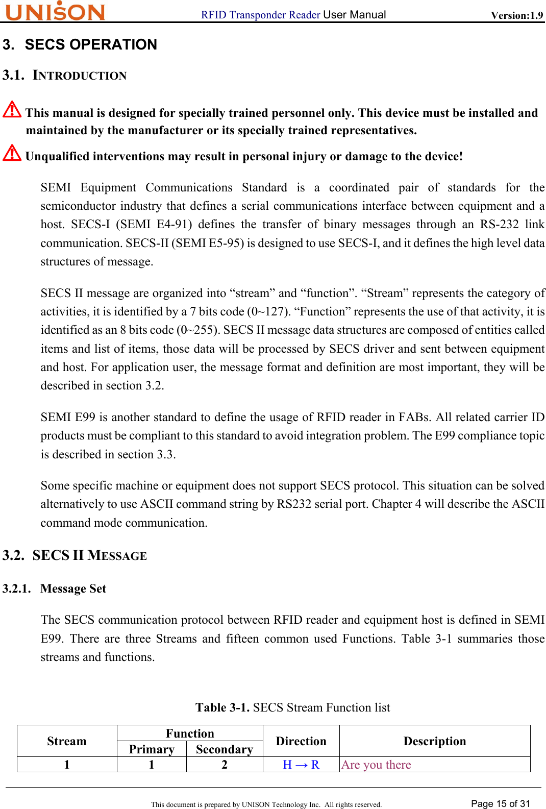                      RFID Transponder Reader User Manual   Version:1.9  This document is prepared by UNISON Technology Inc.  All rights reserved. Page 15 of 31  3. SECS OPERATION 3.1. INTRODUCTION ! This manual is designed for specially trained personnel only. This device must be installed and  maintained by the manufacturer or its specially trained representatives. ! Unqualified interventions may result in personal injury or damage to the device! SEMI Equipment Communications Standard is a coordinated pair of standards for the semiconductor industry that defines a serial communications interface between equipment and a host. SECS-I (SEMI E4-91) defines the transfer of binary messages through an RS-232 link communication. SECS-II (SEMI E5-95) is designed to use SECS-I, and it defines the high level data structures of message. SECS II message are organized into &ldquo;stream&rdquo; and &ldquo;function&rdquo;. &ldquo;Stream&rdquo; represents the category of activities, it is identified by a 7 bits code (0~127). &ldquo;Function&rdquo; represents the use of that activity, it is identified as an 8 bits code (0~255). SECS II message data structures are composed of entities called items and list of items, those data will be processed by SECS driver and sent between equipment and host. For application user, the message format and definition are most important, they will be described in section 3.2. SEMI E99 is another standard to define the usage of RFID reader in FABs. All related carrier ID products must be compliant to this standard to avoid integration problem. The E99 compliance topic is described in section 3.3. Some specific machine or equipment does not support SECS protocol. This situation can be solved alternatively to use ASCII command string by RS232 serial port. Chapter 4 will describe the ASCII command mode communication. 3.2. SECS II MESSAGE 3.2.1. Message Set The SECS communication protocol between RFID reader and equipment host is defined in SEMI E99. There are three Streams and fifteen common used Functions. Table 3-1 summaries those streams and functions. Table 3-1. SECS Stream Function list Function Stream Primary Secondary Direction Description 1 1 2 H &rarr; R  Are you there 