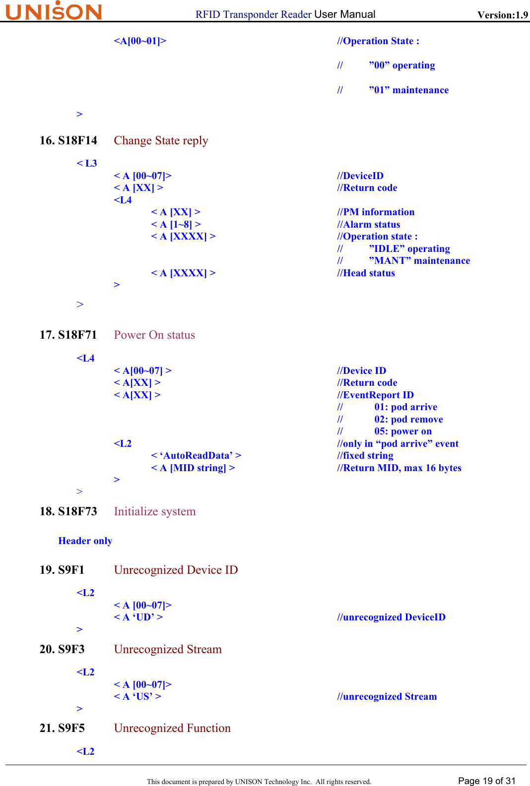                      RFID Transponder Reader User Manual   Version:1.9  This document is prepared by UNISON Technology Inc.  All rights reserved. Page 19 of 31  <A[00~01]>  //Operation State : //          &rdquo;00&rdquo; operating //          &rdquo;01&rdquo; maintenance > 16. S18F14  Change State reply < L3                 < A [00~07]>          //DeviceID                 < A [XX] >          //Return code    <L4                       < A [XX] >        //PM information                       < A [1~8] >        //Alarm status                          < A [XXXX] >        //Operation state :                                    //          &rdquo;IDLE&rdquo; operating                                    //          &rdquo;MANT&rdquo; maintenance                      < A [XXXX] >        //Head status    >        > 17. S18F71 Power On status  <L4   < A[00~07] >     //Device ID   < A[XX] >     //Return code   < A[XX] >     //EventReport ID         // 01: pod arrive //  02: pod remove //  05: power on    <L2      //only in &ldquo;pod arrive&rdquo; event     < &lsquo;AutoReadData&rsquo; >   //fixed string         < A [MID string] >      //Return MID, max 16 bytes    >  > 18. S18F73 Initialize system Header only 19. S9F1 Unrecognized Device ID        <L2                < A [00~07]>               < A &lsquo;UD&rsquo; >                     //unrecognized DeviceID        > 20. S9F3 Unrecognized Stream        <L2                < A [00~07]>               < A &lsquo;US&rsquo; >                     //unrecognized Stream       > 21. S9F5 Unrecognized Function        <L2  
