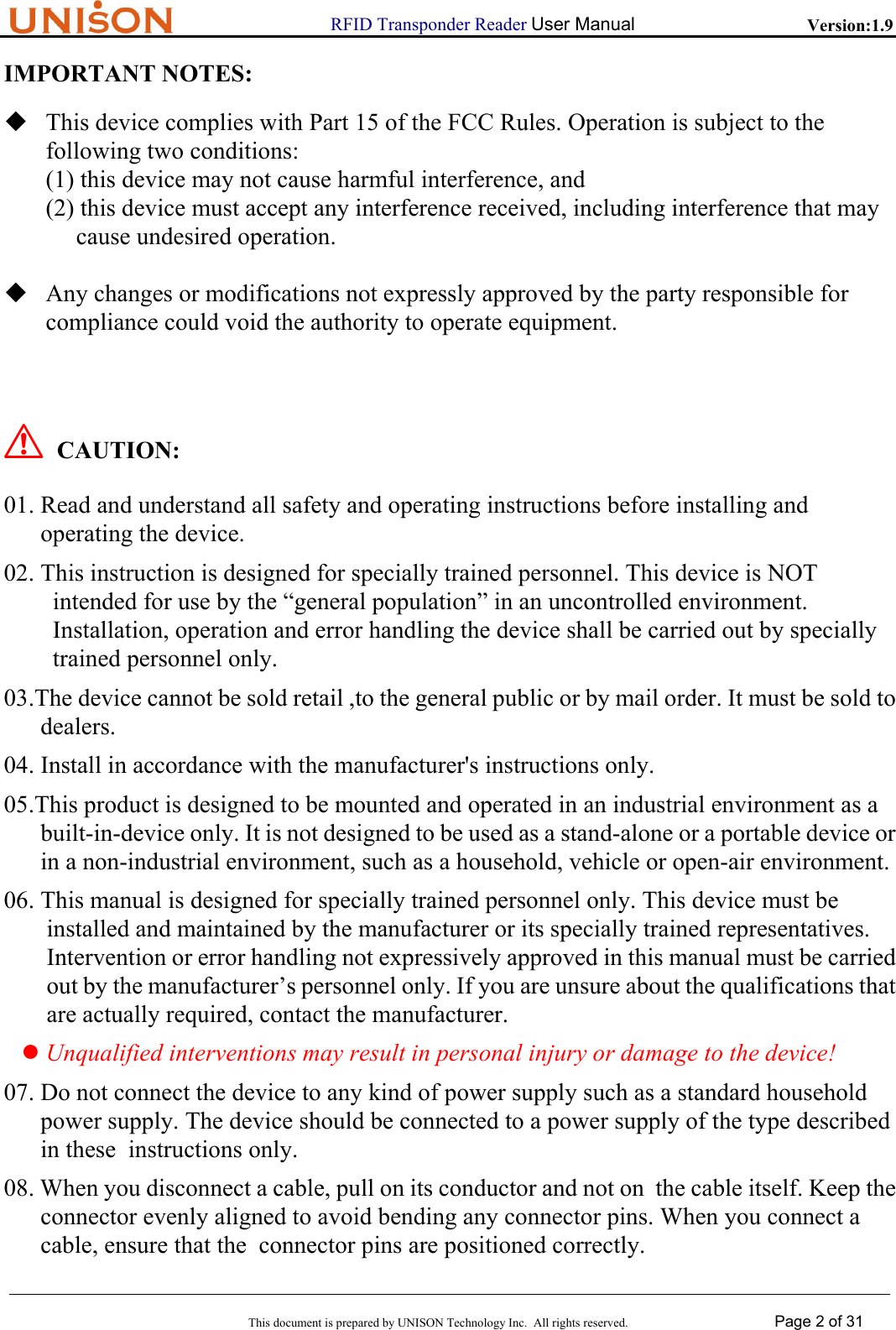                      RFID Transponder Reader User Manual   Version:1.9  This document is prepared by UNISON Technology Inc.  All rights reserved. Page 2 of 31  IMPORTANT NOTES:  This device complies with Part 15 of the FCC Rules. Operation is subject to the  following two conditions: (1) this device may not cause harmful interference, and (2) this device must accept any interference received, including interference that may       cause undesired operation.   Any changes or modifications not expressly approved by the party responsible for compliance could void the authority to operate equipment.    ! CAUTION: 01. Read and understand all safety and operating instructions before installing and operating the device. 02. This instruction is designed for specially trained personnel. This device is NOT  intended for use by the &ldquo;general population&rdquo; in an uncontrolled environment. Installation, operation and error handling the device shall be carried out by specially trained personnel only. 03.The device cannot be sold retail ,to the general public or by mail order. It must be sold to dealers.  04. Install in accordance with the manufacturer's instructions only. 05.This product is designed to be mounted and operated in an industrial environment as a  built-in-device only. It is not designed to be used as a stand-alone or a portable device or in a non-industrial environment, such as a household, vehicle or open-air environment. 06. This manual is designed for specially trained personnel only. This device must be  installed and maintained by the manufacturer or its specially trained representatives.  Intervention or error handling not expressively approved in this manual must be carried  out by the manufacturer&rsquo;s personnel only. If you are unsure about the qualifications that  are actually required, contact the manufacturer. z Unqualified interventions may result in personal injury or damage to the device! 07. Do not connect the device to any kind of power supply such as a standard household power supply. The device should be connected to a power supply of the type described in these  instructions only. 08. When you disconnect a cable, pull on its conductor and not on  the cable itself. Keep the connector evenly aligned to avoid bending any connector pins. When you connect a cable, ensure that the  connector pins are positioned correctly. 