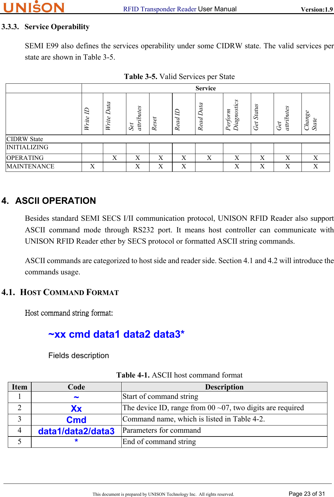                      RFID Transponder Reader User Manual   Version:1.9  This document is prepared by UNISON Technology Inc.  All rights reserved. Page 23 of 31  3.3.3. Service Operability SEMI E99 also defines the services operability under some CIDRW state. The valid services per state are shown in Table 3-5. Table 3-5. Valid Services per State  Service  Write ID Write Data Set attributes Reset Read ID Read Data Perform Diagnostics Get Status Get attributes Change State CIDRW State INITIALIZING               OPERATING    X X X X  X  X  X  X  X MAINTENANCE  X  X X X    X X X  X  4. ASCII OPERATION Besides standard SEMI SECS I/II communication protocol, UNISON RFID Reader also support ASCII command mode through RS232 port. It means host controller can communicate with UNISON RFID Reader ether by SECS protocol or formatted ASCII string commands. ASCII commands are categorized to host side and reader side. Section 4.1 and 4.2 will introduce the commands usage. 4.1. HOST COMMAND FORMAT Host command string format: ~xx cmd data1 data2 data3* Fields description Table 4-1. ASCII host command format Item  Code  Description 1  ~ Start of command string 2  Xx The device ID, range from 00 ~07, two digits are required 3  Cmd Command name, which is listed in Table 4-2. 4  data1/data2/data3 Parameters for command 5  * End of command string  