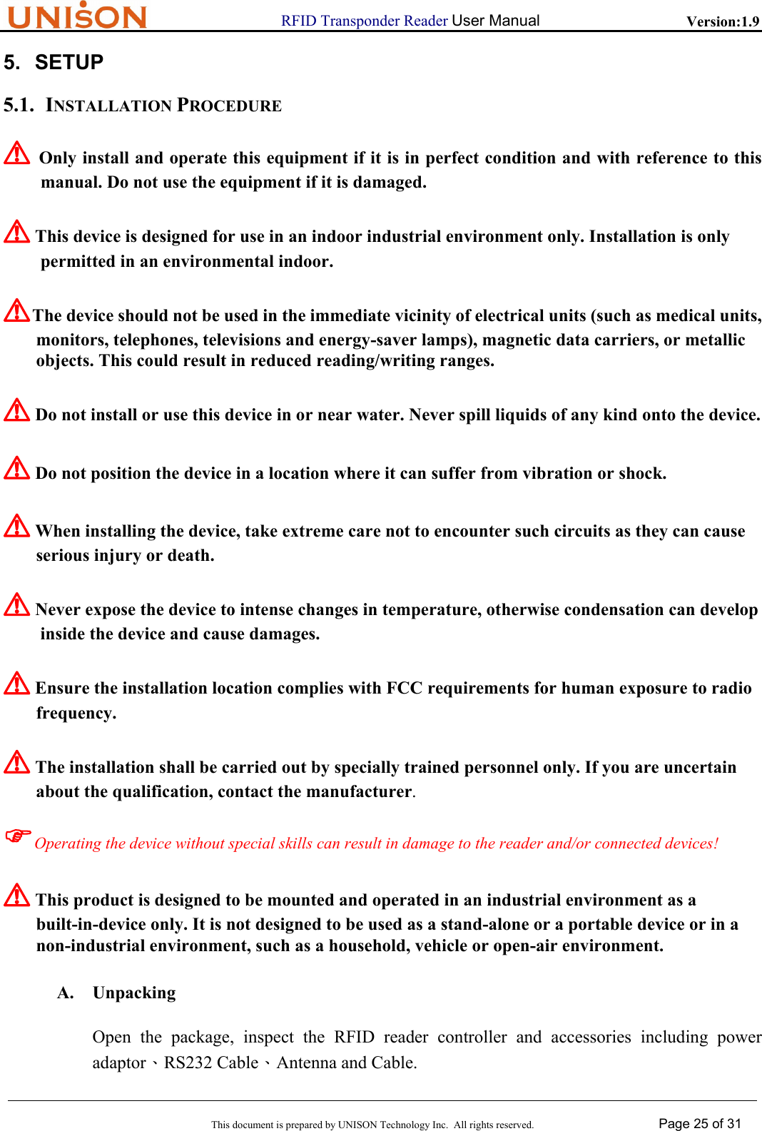                      RFID Transponder Reader User Manual   Version:1.9  This document is prepared by UNISON Technology Inc.  All rights reserved. Page 25 of 31  5. SETUP 5.1. INSTALLATION PROCEDURE ! Only install and operate this equipment if it is in perfect condition and with reference to this  manual. Do not use the equipment if it is damaged. ! This device is designed for use in an indoor industrial environment only. Installation is only  permitted in an environmental indoor. ! The device should not be used in the immediate vicinity of electrical units (such as medical units, monitors, telephones, televisions and energy-saver lamps), magnetic data carriers, or metallic objects. This could result in reduced reading/writing ranges. ! Do not install or use this device in or near water. Never spill liquids of any kind onto the device. ! Do not position the device in a location where it can suffer from vibration or shock. ! When installing the device, take extreme care not to encounter such circuits as they can cause serious injury or death. ! Never expose the device to intense changes in temperature, otherwise condensation can develop  inside the device and cause damages. ! Ensure the installation location complies with FCC requirements for human exposure to radio frequency. ! The installation shall be carried out by specially trained personnel only. If you are uncertain about the qualification, contact the manufacturer. )Operating the device without special skills can result in damage to the reader and/or connected devices! ! This product is designed to be mounted and operated in an industrial environment as a built-in-device only. It is not designed to be used as a stand-alone or a portable device or in a  non-industrial environment, such as a household, vehicle or open-air environment. A. Unpacking Open the package, inspect the RFID reader controller and accessories including power adaptor、RS232 Cable、Antenna and Cable. 