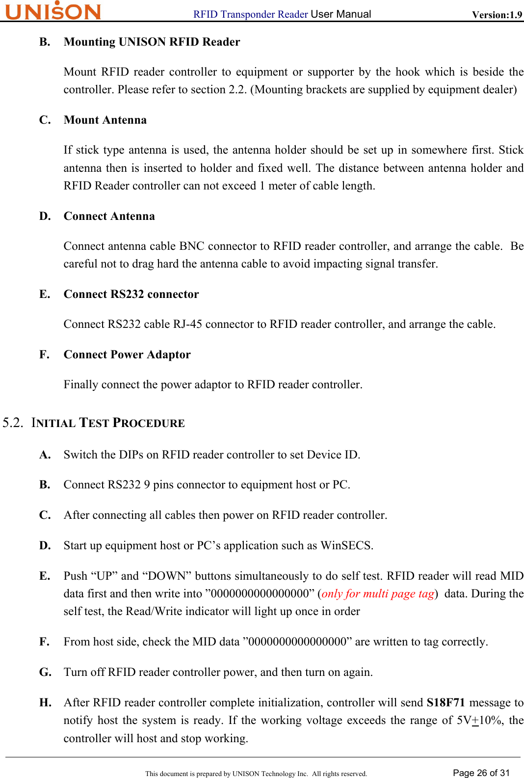                     RFID Transponder Reader User Manual   Version:1.9  This document is prepared by UNISON Technology Inc.  All rights reserved. Page 26 of 31  B. Mounting UNISON RFID Reader Mount RFID reader controller to equipment or supporter by the hook which is beside the controller. Please refer to section 2.2. (Mounting brackets are supplied by equipment dealer) C. Mount Antenna If stick type antenna is used, the antenna holder should be set up in somewhere first. Stick antenna then is inserted to holder and fixed well. The distance between antenna holder and RFID Reader controller can not exceed 1 meter of cable length. D. Connect Antenna Connect antenna cable BNC connector to RFID reader controller, and arrange the cable.  Be careful not to drag hard the antenna cable to avoid impacting signal transfer. E. Connect RS232 connector Connect RS232 cable RJ-45 connector to RFID reader controller, and arrange the cable. F. Connect Power Adaptor Finally connect the power adaptor to RFID reader controller. 5.2. INITIAL TEST PROCEDURE A. Switch the DIPs on RFID reader controller to set Device ID. B. Connect RS232 9 pins connector to equipment host or PC. C. After connecting all cables then power on RFID reader controller. D. Start up equipment host or PC&rsquo;s application such as WinSECS. E. Push &ldquo;UP&rdquo; and &ldquo;DOWN&rdquo; buttons simultaneously to do self test. RFID reader will read MID data first and then write into &rdquo;0000000000000000&rdquo; (only for multi page tag)  data. During the self test, the Read/Write indicator will light up once in order F. From host side, check the MID data &rdquo;0000000000000000&rdquo; are written to tag correctly. G. Turn off RFID reader controller power, and then turn on again. H. After RFID reader controller complete initialization, controller will send S18F71 message to notify host the system is ready. If the working voltage exceeds the range of 5V+10%, the controller will host and stop working. 