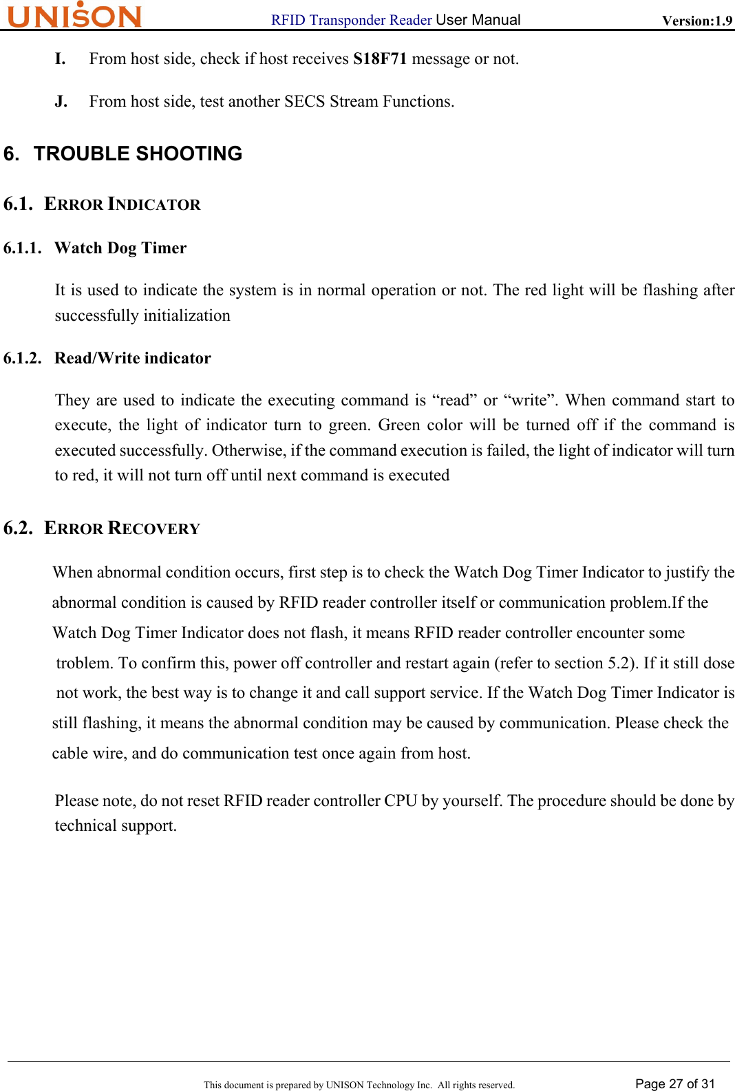                      RFID Transponder Reader User Manual   Version:1.9  This document is prepared by UNISON Technology Inc.  All rights reserved. Page 27 of 31  I. From host side, check if host receives S18F71 message or not. J. From host side, test another SECS Stream Functions. 6. TROUBLE SHOOTING 6.1. ERROR INDICATOR 6.1.1. Watch Dog Timer It is used to indicate the system is in normal operation or not. The red light will be flashing after successfully initialization 6.1.2. Read/Write indicator They are used to indicate the executing command is &ldquo;read&rdquo; or &ldquo;write&rdquo;. When command start to execute, the light of indicator turn to green. Green color will be turned off if the command is executed successfully. Otherwise, if the command execution is failed, the light of indicator will turn to red, it will not turn off until next command is executed 6.2. ERROR RECOVERY When abnormal condition occurs, first step is to check the Watch Dog Timer Indicator to justify the abnormal condition is caused by RFID reader controller itself or communication problem.If the Watch Dog Timer Indicator does not flash, it means RFID reader controller encounter some  troblem. To confirm this, power off controller and restart again (refer to section 5.2). If it still dose  not work, the best way is to change it and call support service. If the Watch Dog Timer Indicator is  still flashing, it means the abnormal condition may be caused by communication. Please check the cable wire, and do communication test once again from host. Please note, do not reset RFID reader controller CPU by yourself. The procedure should be done by technical support.     