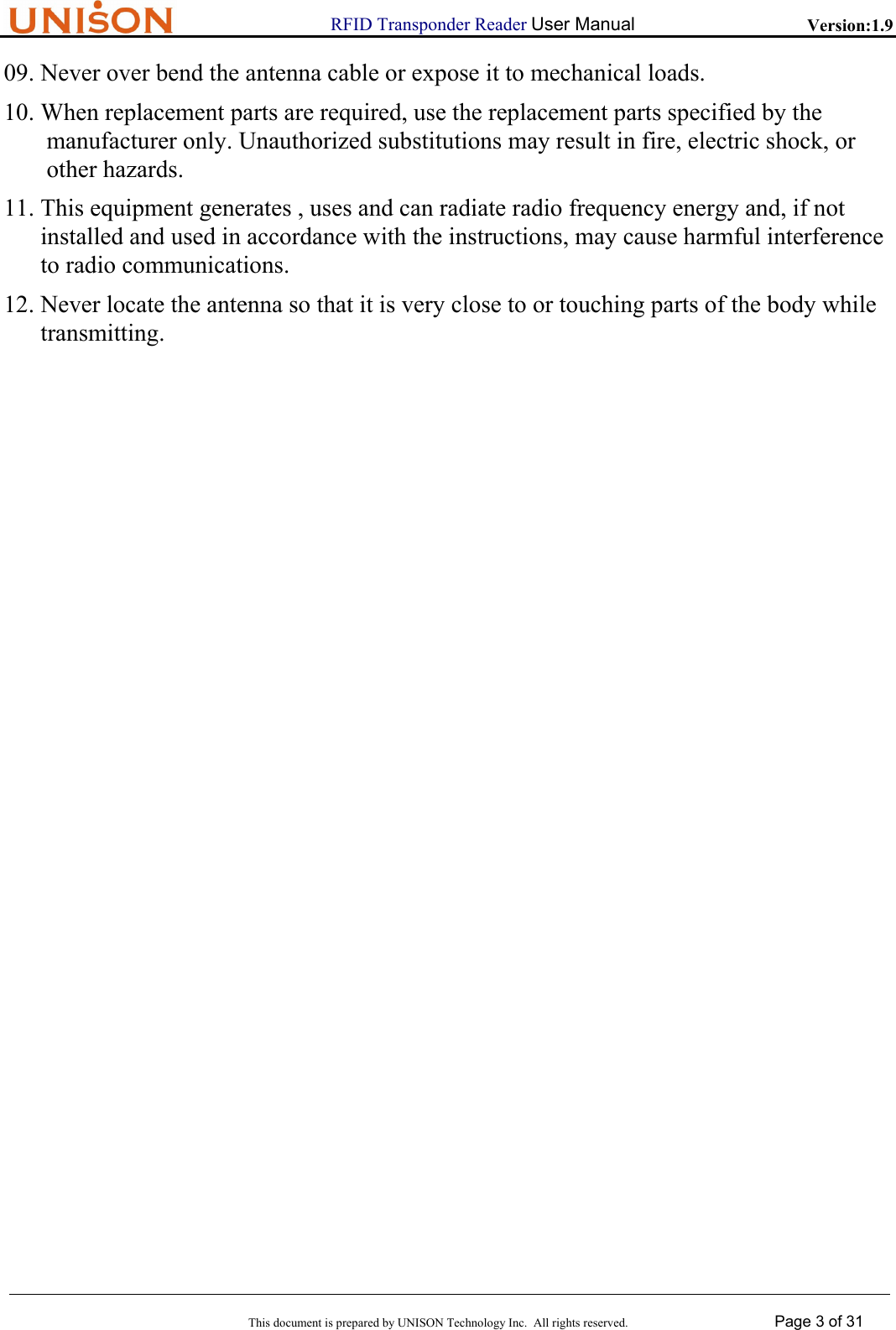                      RFID Transponder Reader User Manual   Version:1.9  This document is prepared by UNISON Technology Inc.  All rights reserved. Page 3 of 31  09. Never over bend the antenna cable or expose it to mechanical loads. 10. When replacement parts are required, use the replacement parts specified by the  manufacturer only. Unauthorized substitutions may result in fire, electric shock, or  other hazards. 11. This equipment generates , uses and can radiate radio frequency energy and, if not  installed and used in accordance with the instructions, may cause harmful interference to radio communications. 12. Never locate the antenna so that it is very close to or touching parts of the body while  transmitting.                                       