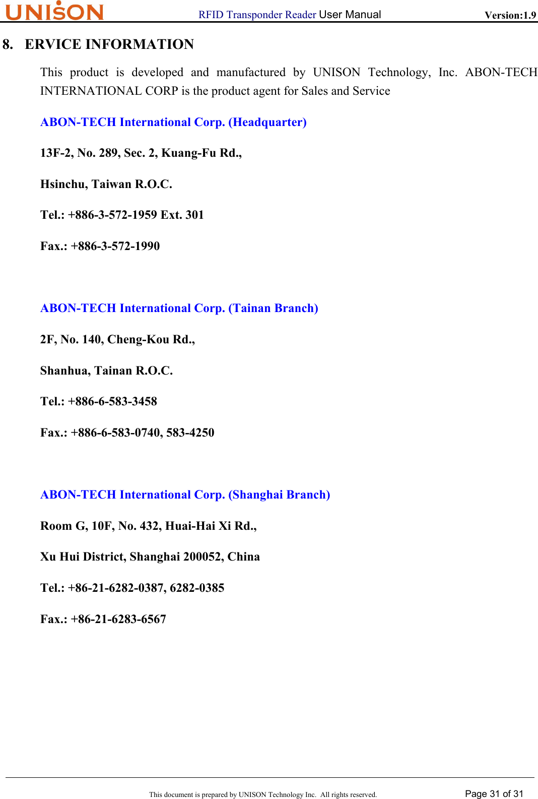                      RFID Transponder Reader User Manual   Version:1.9  This document is prepared by UNISON Technology Inc.  All rights reserved. Page 31 of 31  8. ERVICE INFORMATION This product is developed and manufactured by UNISON Technology, Inc. ABON-TECH INTERNATIONAL CORP is the product agent for Sales and Service ABON-TECH International Corp. (Headquarter) 13F-2, No. 289, Sec. 2, Kuang-Fu Rd., Hsinchu, Taiwan R.O.C. Tel.: +886-3-572-1959 Ext. 301 Fax.: +886-3-572-1990  ABON-TECH International Corp. (Tainan Branch) 2F, No. 140, Cheng-Kou Rd., Shanhua, Tainan R.O.C. Tel.: +886-6-583-3458 Fax.: +886-6-583-0740, 583-4250  ABON-TECH International Corp. (Shanghai Branch) Room G, 10F, No. 432, Huai-Hai Xi Rd., Xu Hui District, Shanghai 200052, China Tel.: +86-21-6282-0387, 6282-0385 Fax.: +86-21-6283-6567  