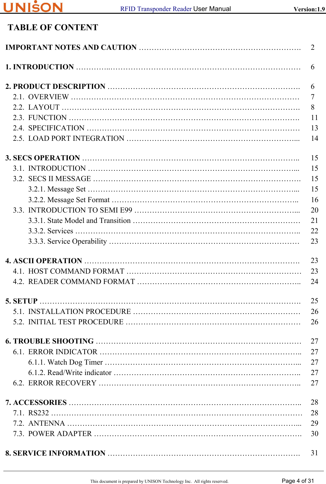                      RFID Transponder Reader User Manual   Version:1.9  This document is prepared by UNISON Technology Inc.  All rights reserved. Page 4 of 31   TABLE OF CONTENT     IMPORTANT NOTES AND CAUTION &hellip;&hellip;&hellip;&hellip;&hellip;&hellip;&hellip;&hellip;&hellip;&hellip;&hellip;&hellip;&hellip;&hellip;&hellip;&hellip;&hellip;&hellip;&hellip;&hellip;&hellip;. 2    1. INTRODUCTION &hellip;&hellip;&hellip;&hellip;..&hellip;&hellip;&hellip;&hellip;&hellip;&hellip;&hellip;&hellip;&hellip;&hellip;&hellip;&hellip;&hellip;&hellip;&hellip;&hellip;&hellip;&hellip;&hellip;&hellip;&hellip;&hellip;&hellip;&hellip;&hellip;  6   2. PRODUCT DESCRIPTION &hellip;&hellip;&hellip;&hellip;&hellip;&hellip;&hellip;&hellip;&hellip;&hellip;&hellip;&hellip;&hellip;&hellip;&hellip;&hellip;&hellip;&hellip;&hellip;&hellip;&hellip;&hellip;&hellip;&hellip;&hellip;.  6 2.1.  OVERVIEW &hellip;&hellip;&hellip;&hellip;&hellip;&hellip;&hellip;&hellip;&hellip;&hellip;&hellip;&hellip;&hellip;&hellip;&hellip;&hellip;&hellip;&hellip;&hellip;&hellip;&hellip;&hellip;&hellip;&hellip;&hellip;&hellip;&hellip;&hellip;&hellip;&hellip;  7 2.2.  LAYOUT &hellip;&hellip;&hellip;&hellip;&hellip;&hellip;&hellip;&hellip;&hellip;&hellip;&hellip;&hellip;&hellip;&hellip;&hellip;&hellip;&hellip;&hellip;&hellip;&hellip;&hellip;&hellip;&hellip;&hellip;&hellip;&hellip;&hellip;&hellip;&hellip;&hellip;&hellip;.  8 2.3.  FUNCTION &hellip;&hellip;&hellip;&hellip;&hellip;&hellip;&hellip;&hellip;&hellip;&hellip;&hellip;&hellip;&hellip;&hellip;&hellip;&hellip;&hellip;&hellip;&hellip;&hellip;&hellip;&hellip;&hellip;&hellip;&hellip;&hellip;&hellip;&hellip;&hellip;&hellip;.  11 2.4.  SPECIFICATION &hellip;&hellip;&hellip;&hellip;&hellip;&hellip;&hellip;&hellip;&hellip;&hellip;&hellip;&hellip;&hellip;&hellip;&hellip;&hellip;&hellip;&hellip;&hellip;&hellip;&hellip;&hellip;&hellip;&hellip;&hellip;&hellip;&hellip;&hellip;  13 2.5.  LOAD PORT INTEGRATION &hellip;&hellip;&hellip;&hellip;&hellip;&hellip;&hellip;&hellip;&hellip;&hellip;&hellip;&hellip;&hellip;&hellip;&hellip;&hellip;&hellip;&hellip;&hellip;&hellip;&hellip;&hellip;...  14    3. SECS OPERATION &hellip;&hellip;&hellip;&hellip;&hellip;&hellip;&hellip;&hellip;&hellip;&hellip;&hellip;&hellip;&hellip;&hellip;&hellip;&hellip;&hellip;&hellip;&hellip;&hellip;&hellip;&hellip;&hellip;&hellip;&hellip;&hellip;&hellip;&hellip;..  15 3.1.  INTRODUCTION &hellip;&hellip;&hellip;&hellip;&hellip;&hellip;&hellip;&hellip;&hellip;&hellip;&hellip;&hellip;&hellip;&hellip;&hellip;&hellip;&hellip;&hellip;&hellip;&hellip;&hellip;&hellip;&hellip;&hellip;&hellip;&hellip;&hellip;...  15 3.2.  SECS II MESSAGE &hellip;&hellip;&hellip;&hellip;&hellip;&hellip;&hellip;&hellip;&hellip;&hellip;&hellip;&hellip;&hellip;&hellip;&hellip;&hellip;&hellip;&hellip;&hellip;&hellip;&hellip;&hellip;&hellip;&hellip;&hellip;&hellip;&hellip;.  15 3.2.1. Message Set &hellip;&hellip;&hellip;&hellip;&hellip;&hellip;&hellip;&hellip;&hellip;&hellip;&hellip;&hellip;&hellip;&hellip;&hellip;&hellip;&hellip;&hellip;&hellip;&hellip;&hellip;&hellip;&hellip;&hellip;&hellip;&hellip;&hellip;...  15 3.2.2. Message Set Format &hellip;&hellip;&hellip;&hellip;&hellip;&hellip;&hellip;&hellip;&hellip;&hellip;&hellip;&hellip;&hellip;&hellip;&hellip;&hellip;&hellip;&hellip;&hellip;&hellip;&hellip;&hellip;&hellip;&hellip;..  16 3.3.  INTRODUCTION TO SEMI E99 &hellip;&hellip;&hellip;&hellip;&hellip;&hellip;&hellip;&hellip;&hellip;&hellip;&hellip;&hellip;&hellip;&hellip;&hellip;&hellip;&hellip;&hellip;&hellip;&hellip;&hellip;...  20 3.3.1. State Model and Transition &hellip;&hellip;&hellip;&hellip;&hellip;&hellip;&hellip;&hellip;&hellip;&hellip;&hellip;&hellip;&hellip;&hellip;&hellip;&hellip;&hellip;&hellip;&hellip;&hellip;&hellip;&hellip;  21 3.3.2. Services &hellip;&hellip;&hellip;&hellip;&hellip;&hellip;&hellip;&hellip;&hellip;&hellip;&hellip;&hellip;&hellip;&hellip;&hellip;&hellip;&hellip;&hellip;&hellip;&hellip;&hellip;&hellip;&hellip;&hellip;&hellip;&hellip;&hellip;&hellip;&hellip;..  22 3.3.3. Service Operability &hellip;&hellip;&hellip;&hellip;&hellip;&hellip;&hellip;&hellip;&hellip;&hellip;&hellip;&hellip;&hellip;&hellip;&hellip;&hellip;&hellip;&hellip;&hellip;&hellip;&hellip;&hellip;&hellip;&hellip;&hellip;  23    4. ASCII OPERATION &hellip;&hellip;&hellip;&hellip;&hellip;&hellip;&hellip;&hellip;&hellip;&hellip;&hellip;&hellip;&hellip;&hellip;&hellip;&hellip;&hellip;&hellip;&hellip;&hellip;&hellip;&hellip;&hellip;&hellip;&hellip;&hellip;&hellip;&hellip;. 23 4.1.  HOST COMMAND FORMAT &hellip;&hellip;&hellip;&hellip;&hellip;&hellip;&hellip;&hellip;&hellip;&hellip;&hellip;&hellip;&hellip;&hellip;&hellip;&hellip;&hellip;&hellip;&hellip;&hellip;&hellip;&hellip;&hellip; 23 4.2.  READER COMMAND FORMAT &hellip;&hellip;&hellip;&hellip;&hellip;&hellip;&hellip;&hellip;&hellip;&hellip;&hellip;&hellip;&hellip;&hellip;&hellip;&hellip;&hellip;&hellip;&hellip;&hellip;&hellip;..  24    5. SETUP &hellip;&hellip;&hellip;&hellip;&hellip;&hellip;&hellip;&hellip;&hellip;&hellip;&hellip;&hellip;&hellip;&hellip;&hellip;&hellip;&hellip;&hellip;&hellip;&hellip;&hellip;&hellip;&hellip;&hellip;&hellip;&hellip;&hellip;&hellip;&hellip;&hellip;&hellip;&hellip;&hellip;&hellip;. 25 5.1.  INSTALLATION PROCEDURE &hellip;&hellip;&hellip;&hellip;&hellip;&hellip;&hellip;&hellip;&hellip;&hellip;&hellip;&hellip;&hellip;&hellip;&hellip;&hellip;&hellip;&hellip;&hellip;&hellip;&hellip;&hellip;  26 5.2.  INITIAL TEST PROCEDURE &hellip;&hellip;&hellip;&hellip;&hellip;&hellip;&hellip;&hellip;&hellip;&hellip;&hellip;&hellip;&hellip;&hellip;&hellip;&hellip;&hellip;&hellip;&hellip;&hellip;&hellip;&hellip;&hellip;  26    6. TROUBLE SHOOTING &hellip;&hellip;&hellip;&hellip;&hellip;&hellip;&hellip;&hellip;&hellip;&hellip;&hellip;&hellip;&hellip;&hellip;&hellip;&hellip;&hellip;&hellip;&hellip;&hellip;&hellip;&hellip;&hellip;&hellip;&hellip;&hellip;&hellip; 27 6.1.  ERROR INDICATOR &hellip;&hellip;&hellip;&hellip;&hellip;&hellip;&hellip;&hellip;&hellip;&hellip;&hellip;&hellip;&hellip;&hellip;&hellip;&hellip;&hellip;&hellip;&hellip;&hellip;&hellip;&hellip;&hellip;&hellip;&hellip;&hellip;..  27 6.1.1. Watch Dog Timer &hellip;&hellip;&hellip;&hellip;&hellip;&hellip;&hellip;&hellip;&hellip;&hellip;&hellip;&hellip;&hellip;&hellip;&hellip;&hellip;&hellip;&hellip;&hellip;&hellip;&hellip;&hellip;&hellip;&hellip;&hellip;...  27 6.1.2. Read/Write indicator &hellip;&hellip;&hellip;&hellip;&hellip;&hellip;&hellip;&hellip;&hellip;&hellip;&hellip;&hellip;&hellip;&hellip;&hellip;&hellip;&hellip;&hellip;&hellip;&hellip;&hellip;&hellip;&hellip;&hellip;..  27 6.2.  ERROR RECOVERY &hellip;&hellip;&hellip;&hellip;&hellip;&hellip;&hellip;&hellip;&hellip;&hellip;&hellip;&hellip;&hellip;&hellip;&hellip;&hellip;&hellip;&hellip;&hellip;&hellip;&hellip;&hellip;&hellip;&hellip;&hellip;&hellip;..  27    7. ACCESSORIES &hellip;&hellip;&hellip;&hellip;&hellip;&hellip;&hellip;&hellip;&hellip;&hellip;&hellip;&hellip;&hellip;&hellip;&hellip;&hellip;&hellip;&hellip;&hellip;&hellip;&hellip;&hellip;&hellip;&hellip;&hellip;&hellip;&hellip;&hellip;&hellip;&hellip;..  28 7.1.  RS232 &hellip;&hellip;&hellip;&hellip;&hellip;&hellip;&hellip;&hellip;&hellip;&hellip;&hellip;&hellip;&hellip;&hellip;&hellip;&hellip;&hellip;&hellip;&hellip;&hellip;&hellip;&hellip;&hellip;&hellip;&hellip;&hellip;&hellip;&hellip;&hellip;&hellip;&hellip;&hellip;&hellip; 28 7.2.  ANTENNA &hellip;&hellip;&hellip;&hellip;&hellip;&hellip;&hellip;&hellip;&hellip;&hellip;&hellip;&hellip;&hellip;&hellip;&hellip;&hellip;&hellip;&hellip;&hellip;&hellip;&hellip;&hellip;&hellip;&hellip;&hellip;&hellip;&hellip;&hellip;&hellip;&hellip;...  29 7.3.  POWER ADAPTER &hellip;&hellip;&hellip;&hellip;&hellip;&hellip;&hellip;&hellip;&hellip;&hellip;&hellip;&hellip;&hellip;&hellip;&hellip;&hellip;&hellip;&hellip;&hellip;&hellip;&hellip;&hellip;&hellip;&hellip;&hellip;&hellip;&hellip;. 30    8. SERVICE INFORMATION &hellip;&hellip;&hellip;&hellip;&hellip;&hellip;&hellip;&hellip;&hellip;&hellip;&hellip;&hellip;&hellip;&hellip;&hellip;&hellip;&hellip;&hellip;&hellip;&hellip;&hellip;&hellip;&hellip;&hellip;&hellip;.  31 