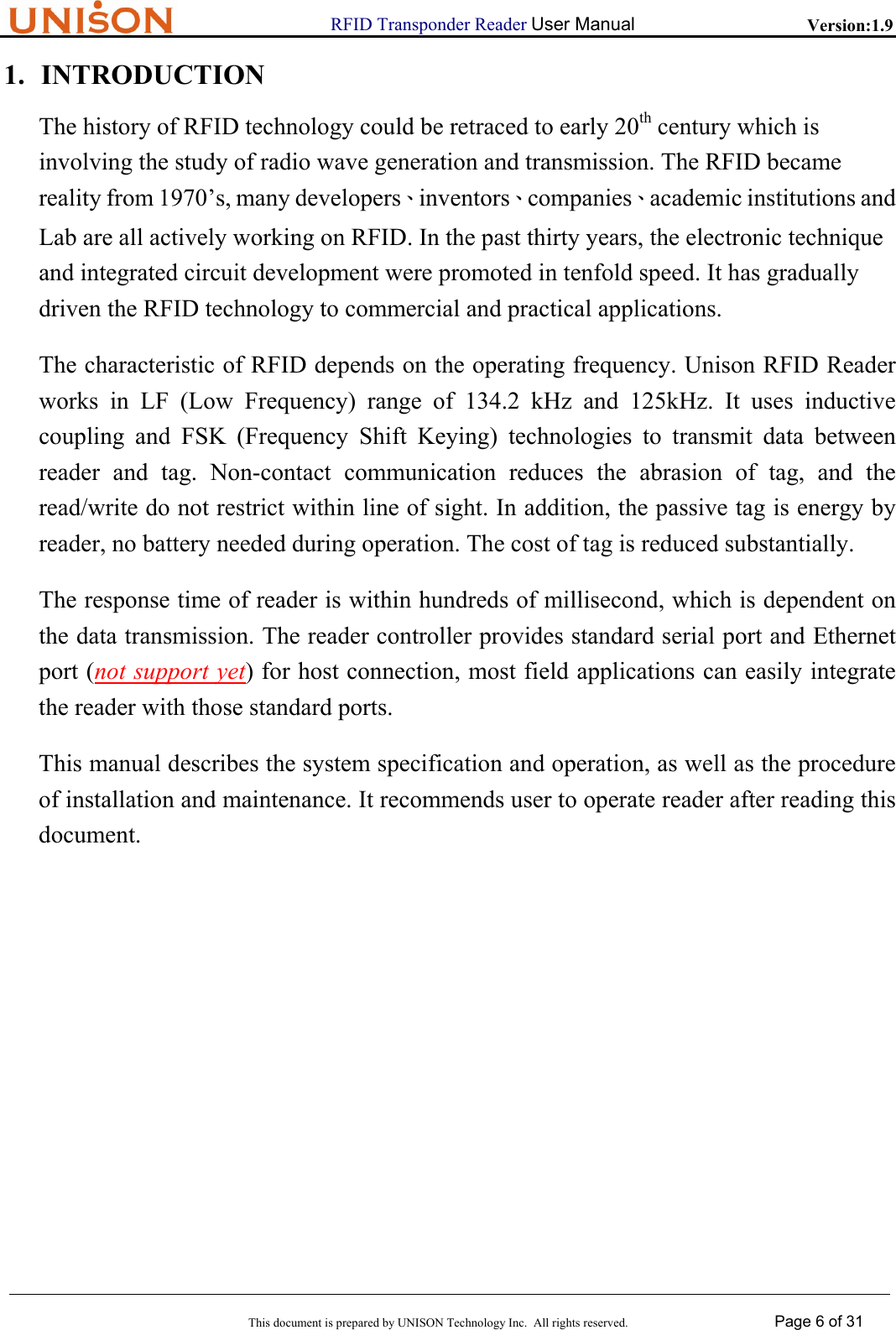                      RFID Transponder Reader User Manual   Version:1.9  This document is prepared by UNISON Technology Inc.  All rights reserved. Page 6 of 31  1. INTRODUCTION The history of RFID technology could be retraced to early 20th century which is involving the study of radio wave generation and transmission. The RFID became reality from 1970&rsquo;s, many developers、inventors、companies、academic institutions and Lab are all actively working on RFID. In the past thirty years, the electronic technique and integrated circuit development were promoted in tenfold speed. It has gradually driven the RFID technology to commercial and practical applications. The characteristic of RFID depends on the operating frequency. Unison RFID Reader works in LF (Low Frequency) range of 134.2 kHz and 125kHz. It uses inductive coupling and FSK (Frequency Shift Keying) technologies to transmit data between reader and tag. Non-contact communication reduces the abrasion of tag, and the  read/write do not restrict within line of sight. In addition, the passive tag is energy by  reader, no battery needed during operation. The cost of tag is reduced substantially. The response time of reader is within hundreds of millisecond, which is dependent on  the data transmission. The reader controller provides standard serial port and Ethernet  port (not support yet) for host connection, most field applications can easily integrate the reader with those standard ports. This manual describes the system specification and operation, as well as the procedure  of installation and maintenance. It recommends user to operate reader after reading this document.                 