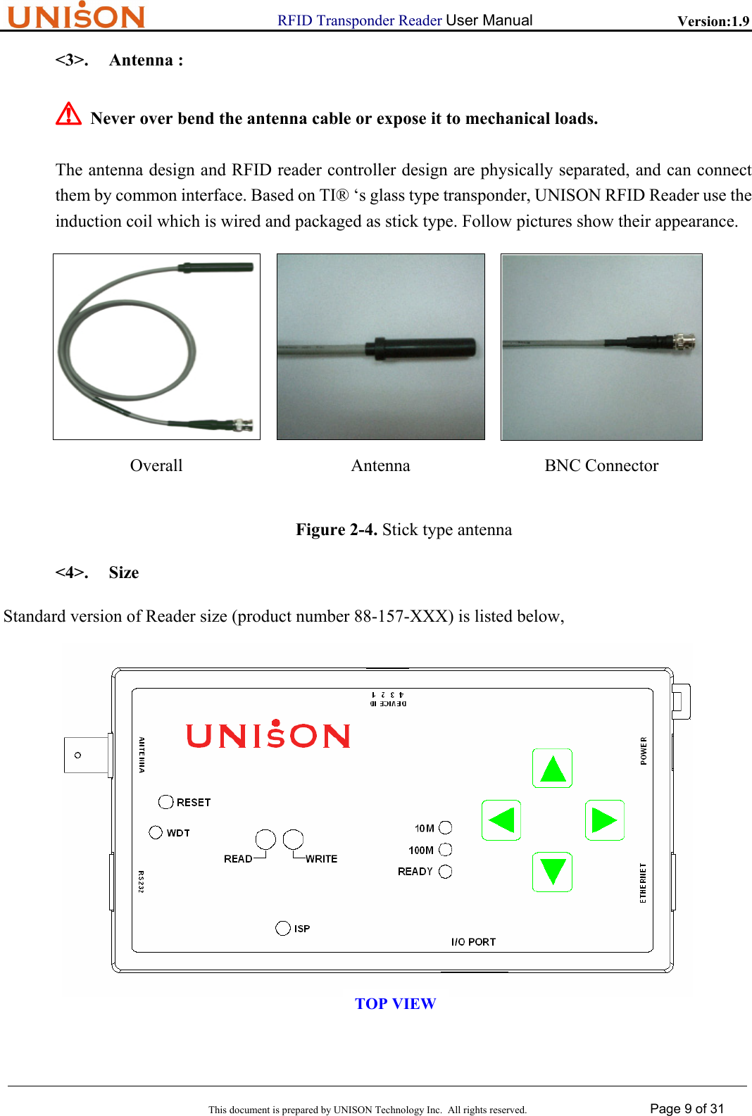                      RFID Transponder Reader User Manual   Version:1.9  This document is prepared by UNISON Technology Inc.  All rights reserved. Page 9 of 31  <3>. Antenna : ! Never over bend the antenna cable or expose it to mechanical loads. The antenna design and RFID reader controller design are physically separated, and can connect them by common interface. Based on TI&reg; &lsquo;s glass type transponder, UNISON RFID Reader use the induction coil which is wired and packaged as stick type. Follow pictures show their appearance.  Overall Antenna BNC Connector  Figure 2-4. Stick type antenna <4>. Size Standard version of Reader size (product number 88-157-XXX) is listed below,  TOP VIEW