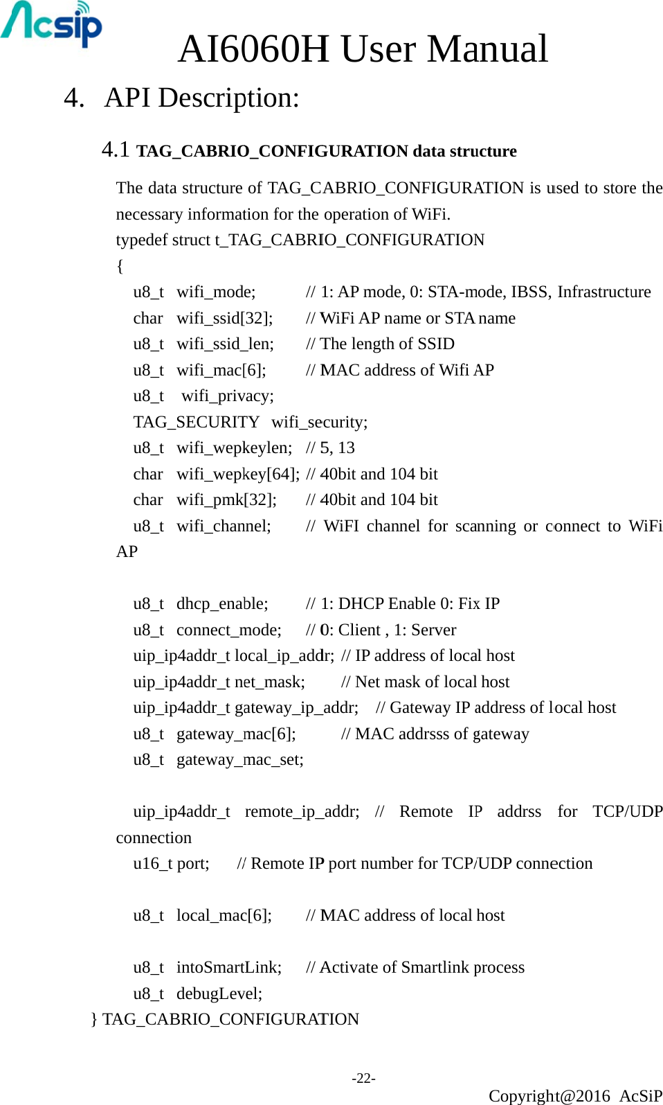 4.  API D4.1 TAGThe datnecessatypedef{  u8_t  char  u8_t  u8_t  u8_t  TAG u8_t  char  char  u8_t AP    u8_t  u8_t  uip_i uip_i uip_i u8_t  u8_t    uip_iconnect u16_  u8_t   u8_t  u8_t } TAG_CA AI60DescripG_CABRIOta structure ary informatf struct t_TA wifi_mod wifi_ssid[ wifi_ssid_ wifi_mac[ wifi_privG_SECURIT wifi_wepk wifi_wepk wifi_pmk wifi_chan dhcp_enab connect_mip4addr_t loip4addr_t neip4addr_t ga gateway_m gateway_mip4addr_t tion _t port;  // local_mac intoSmart debugLevABRIO_CON060Hption: O_CONFIGof TAG_Ction for the AG_CABRIe;   // [32]; // W_len; // T[6];   // Mvacy; TY wifi_sekeylen; // 5key[64]; // 4[32]; // 4nnel; // ble;   // mode; // 0ocal_ip_addet_mask; ateway_ip_mac[6]; mac_set; remote_ip_/ Remote IPc[6]; // MtLink; // Avel; NFIGURATH Use-22- GURATIONABRIO_COoperation oIO_CONFIG1: AP modeWiFi AP naThe length MAC addre  ecurity; 5, 13 40bit and 1040bit and 10WiFI chan1: DHCP En0: Client , 1dr; // IP add// Net ma_addr; // G// MAC _addr; // P port numbMAC addreActivate of TION er MaN data struONFIGURAof WiFi. GURATIONe, 0: STA-mame or STA of SSID ess of Wifi A04 bit 04 bit nel for scanable 0: Fix1: Server ress of locaask of localGateway IP aaddrsss of gRemote IPber for TCP/ess of local Smartlink panual Copyrightucture ATION is uN mode, IBSS, name AP nning or cox IP al host host address of logateway P addrss /UDP connehost process ht@2016 Aused to storeInfrastructuonnect to Wocal host for TCP/Uection cSiP e the ure WiFi UDP 