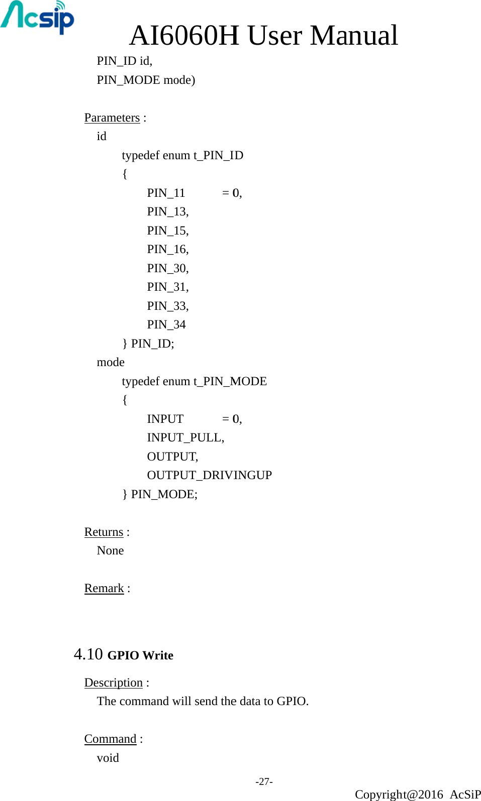 PIN_PIN_ Parameid           mode      ReturnsNone Remark 4.10 GPDescripThe c Commavoid AI60_ID id,   _MODE moeters :   typedef enu{  PIN_1 PIN_1 PIN_1 PIN_1 PIN_3 PIN_3 PIN_3 PIN_3} PIN_ID; e typedef enu{  INPUT INPUT OUTP OUTP} PIN_MOs :   e k : PIO Write ption :   command wand :    060Hode)  um t_PIN_I11    = 013, 15, 16, 30, 31, 33, 34 um t_PIN_MT    = 0T_PULL,PUT, PUT_DRIVIDE; will send theH Use-27- ID 0, MODE 0, INGUP e data to GPer MaPIO. anual Copyrightht@2016 AcSiP 