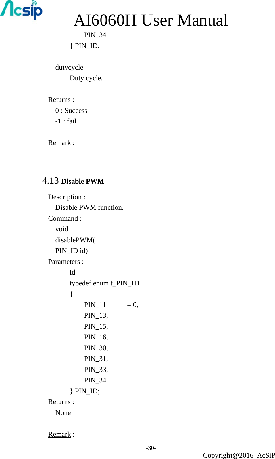    dutyc Returns0 : Su-1 : f Remark 4.13 DisDescripDisabCommavoid disabPIN_Parame          ReturnsNone RemarkAI60 PIN_3} PIN_ID; cycle Duty cycles :   uccess fail k : sable PWMption :   ble PWM fuand :    blePWM( _ID id) eters :   id  typedef enu{  PIN_1 PIN_1 PIN_1 PIN_1 PIN_3 PIN_3 PIN_3 PIN_3} PIN_ID; s :   e k : 060H34 . M unction. um t_PIN_I11    = 013, 15, 16, 30, 31, 33, 34 H Use-30- ID 0, er Maanual Copyrightht@2016 AcSiP 