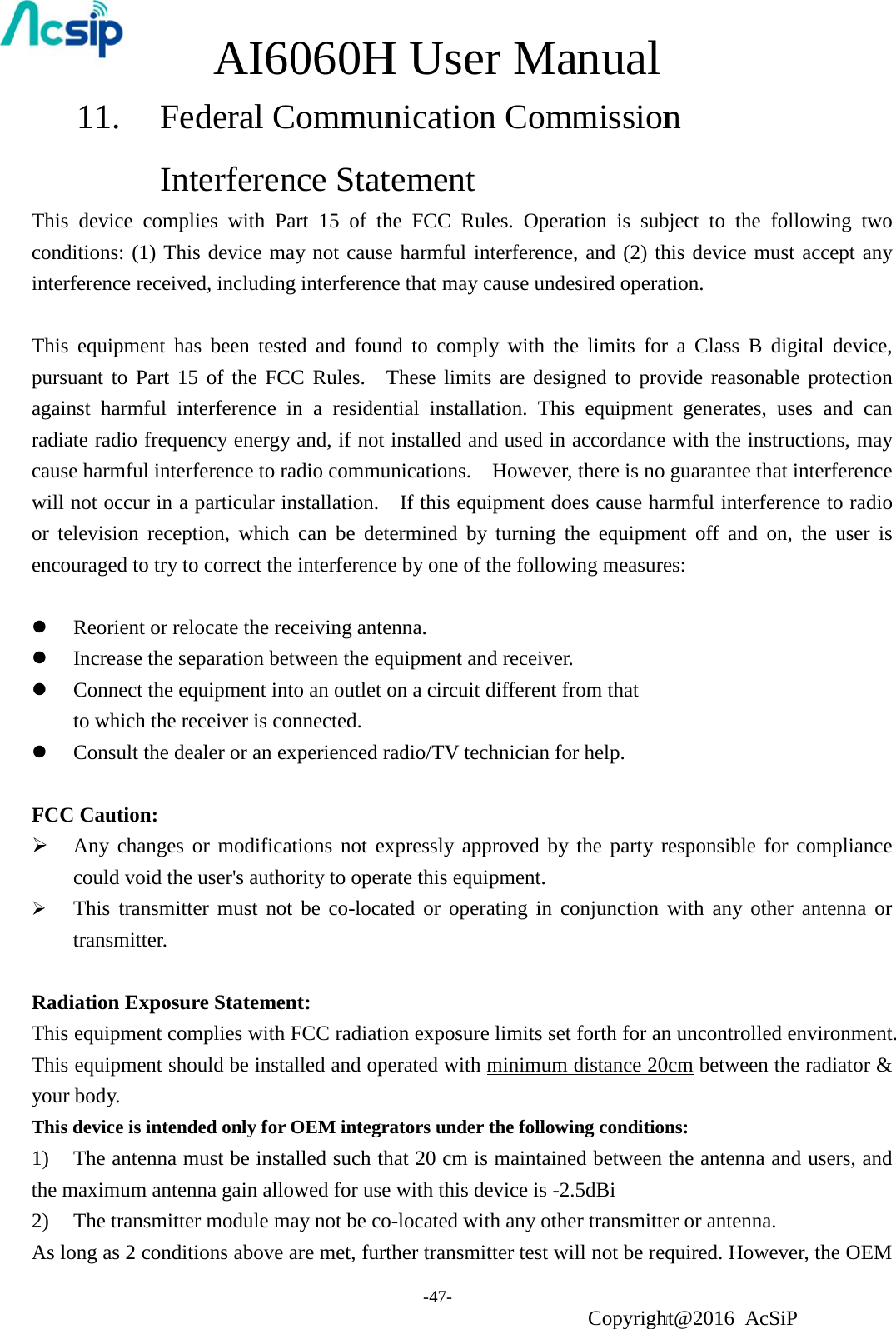 11                1. Fed  Inte AI60deral Cerferen060HCommunnce StatH Use-47- nicationtementer Man Comm     anual Copyrightmission      ht@2016 An    cSiP   This device complies with Part 15 of the FCC Rules. Operation is subject to the following two conditions: (1) This device may not cause harmful interference, and (2) this device must accept any interference received, including interference that may cause undesired operation.  This equipment has been tested and found to comply with the limits for a Class B digital device, pursuant to Part 15 of the FCC Rules.  These limits are designed to provide reasonable protection against harmful interference in a residential installation. This equipment generates, uses and can radiate radio frequency energy and, if not installed and used in accordance with the instructions, may cause harmful interference to radio communications.    However, there is no guarantee that interference will not occur in a particular installation.    If this equipment does cause harmful interference to radio or television reception, which can be determined by turning the equipment off and on, the user is encouraged to try to correct the interference by one of the following measures:   Reorient or relocate the receiving antenna.  Increase the separation between the equipment and receiver.  Connect the equipment into an outlet on a circuit different from that to which the receiver is connected.  Consult the dealer or an experienced radio/TV technician for help.  FCC Caution:  Any changes or modifications not expressly approved by the party responsible for compliance could void the user&apos;s authority to operate this equipment.  This transmitter must not be co-located or operating in conjunction with any other antenna or transmitter.   Radiation Exposure Statement: This equipment complies with FCC radiation exposure limits set forth for an uncontrolled environment. This equipment should be installed and operated with minimum distance 20cm between the radiator &amp; your body. This device is intended only for OEM integrators under the following conditions: 1) The antenna must be installed such that 20 cm is maintained between the antenna and users, and the maximum antenna gain allowed for use with this device is -2.5dBi     2) The transmitter module may not be co-located with any other transmitter or antenna. As long as 2 conditions above are met, further transmitter test will not be required. However, the OEM 