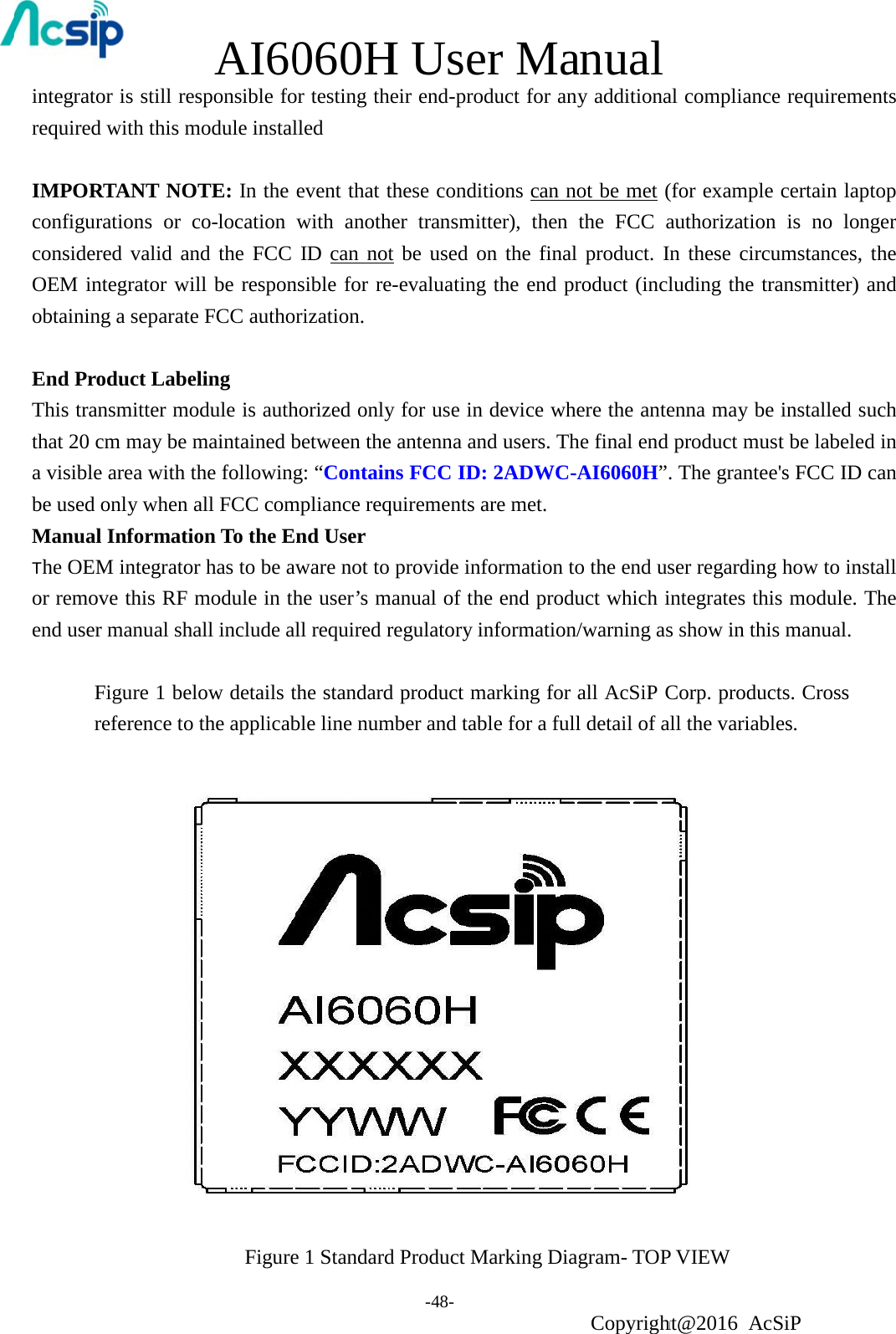            AI60060HH Use-48- er Maanual Copyrightht@2016 A cSiP integrator is still responsible for testing their end-product for any additional compliance requirements required with this module installed  IMPORTANT NOTE: In the event that these conditions can not be met (for example certain laptop configurations or co-location with another transmitter), then the FCC authorization is no longer considered valid and the FCC ID can not be used on the final product. In these circumstances, the OEM integrator will be responsible for re-evaluating the end product (including the transmitter) and obtaining a separate FCC authorization.  End Product Labeling This transmitter module is authorized only for use in device where the antenna may be installed such that 20 cm may be maintained between the antenna and users. The final end product must be labeled in a visible area with the following: “Contains FCC ID: 2ADWC-AI6060H”. The grantee&apos;s FCC ID can be used only when all FCC compliance requirements are met. Manual Information To the End User The OEM integrator has to be aware not to provide information to the end user regarding how to install or remove this RF module in the user’s manual of the end product which integrates this module. The end user manual shall include all required regulatory information/warning as show in this manual.  Figure 1 below details the standard product marking for all AcSiP Corp. products. Cross reference to the applicable line number and table for a full detail of all the variables. Figure 1 Standard Product Marking Diagram- TOP VIEW 